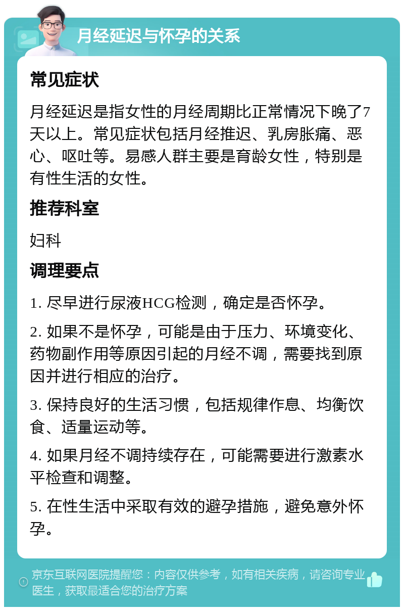 月经延迟与怀孕的关系 常见症状 月经延迟是指女性的月经周期比正常情况下晚了7天以上。常见症状包括月经推迟、乳房胀痛、恶心、呕吐等。易感人群主要是育龄女性，特别是有性生活的女性。 推荐科室 妇科 调理要点 1. 尽早进行尿液HCG检测，确定是否怀孕。 2. 如果不是怀孕，可能是由于压力、环境变化、药物副作用等原因引起的月经不调，需要找到原因并进行相应的治疗。 3. 保持良好的生活习惯，包括规律作息、均衡饮食、适量运动等。 4. 如果月经不调持续存在，可能需要进行激素水平检查和调整。 5. 在性生活中采取有效的避孕措施，避免意外怀孕。