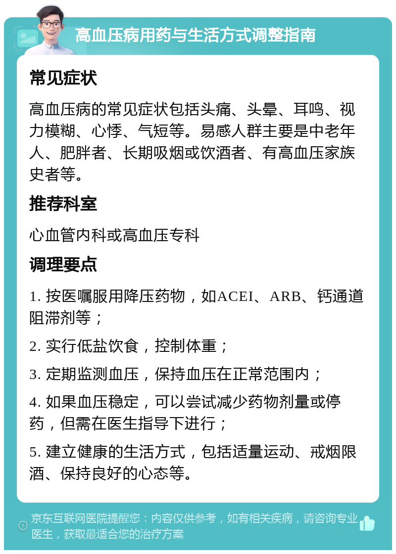 高血压病用药与生活方式调整指南 常见症状 高血压病的常见症状包括头痛、头晕、耳鸣、视力模糊、心悸、气短等。易感人群主要是中老年人、肥胖者、长期吸烟或饮酒者、有高血压家族史者等。 推荐科室 心血管内科或高血压专科 调理要点 1. 按医嘱服用降压药物，如ACEI、ARB、钙通道阻滞剂等； 2. 实行低盐饮食，控制体重； 3. 定期监测血压，保持血压在正常范围内； 4. 如果血压稳定，可以尝试减少药物剂量或停药，但需在医生指导下进行； 5. 建立健康的生活方式，包括适量运动、戒烟限酒、保持良好的心态等。