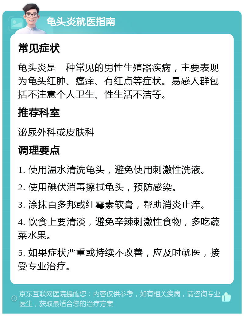 龟头炎就医指南 常见症状 龟头炎是一种常见的男性生殖器疾病，主要表现为龟头红肿、瘙痒、有红点等症状。易感人群包括不注意个人卫生、性生活不洁等。 推荐科室 泌尿外科或皮肤科 调理要点 1. 使用温水清洗龟头，避免使用刺激性洗液。 2. 使用碘伏消毒擦拭龟头，预防感染。 3. 涂抹百多邦或红霉素软膏，帮助消炎止痒。 4. 饮食上要清淡，避免辛辣刺激性食物，多吃蔬菜水果。 5. 如果症状严重或持续不改善，应及时就医，接受专业治疗。