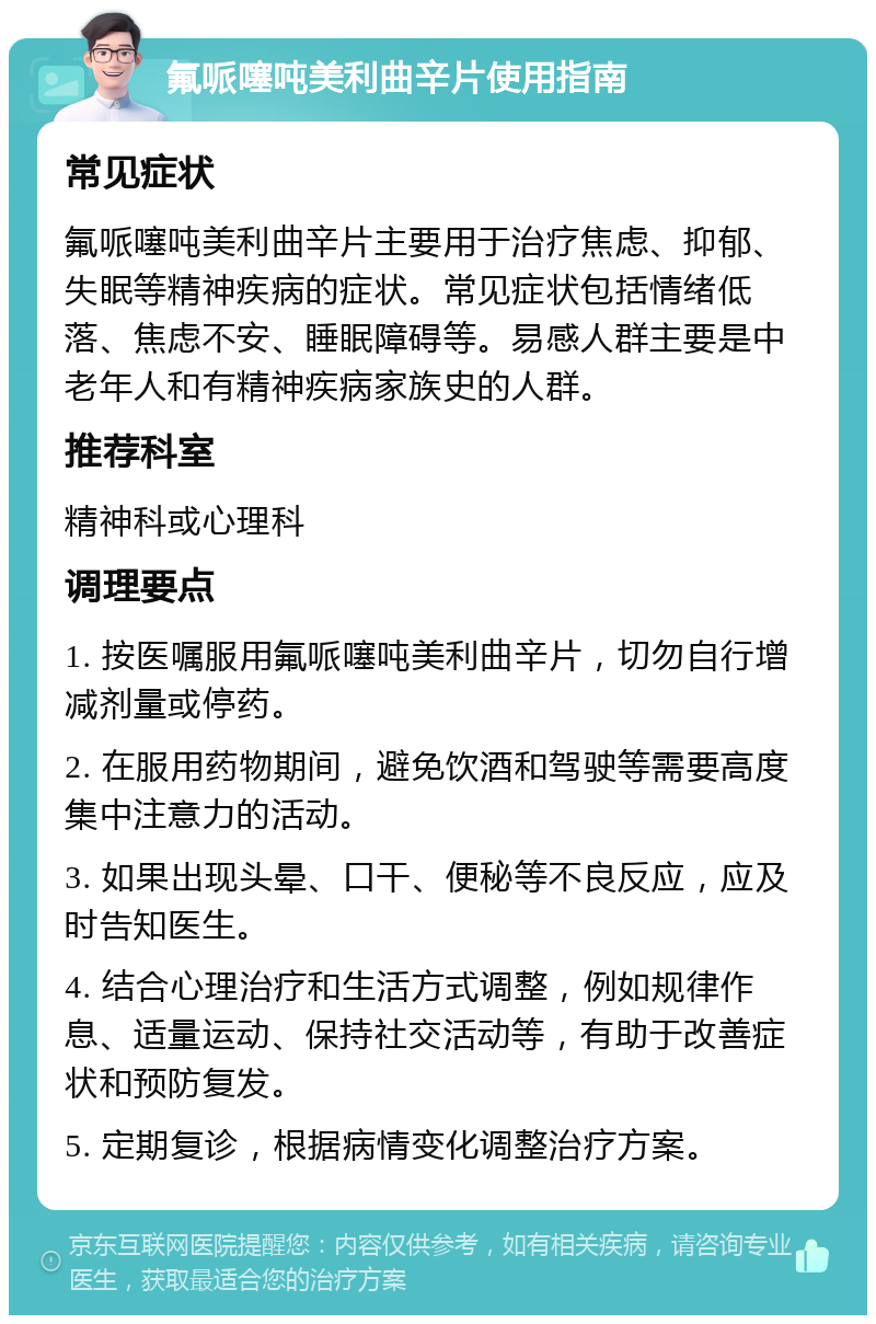 氟哌噻吨美利曲辛片使用指南 常见症状 氟哌噻吨美利曲辛片主要用于治疗焦虑、抑郁、失眠等精神疾病的症状。常见症状包括情绪低落、焦虑不安、睡眠障碍等。易感人群主要是中老年人和有精神疾病家族史的人群。 推荐科室 精神科或心理科 调理要点 1. 按医嘱服用氟哌噻吨美利曲辛片，切勿自行增减剂量或停药。 2. 在服用药物期间，避免饮酒和驾驶等需要高度集中注意力的活动。 3. 如果出现头晕、口干、便秘等不良反应，应及时告知医生。 4. 结合心理治疗和生活方式调整，例如规律作息、适量运动、保持社交活动等，有助于改善症状和预防复发。 5. 定期复诊，根据病情变化调整治疗方案。