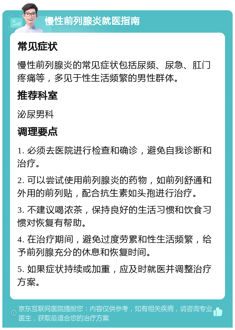 慢性前列腺炎就医指南 常见症状 慢性前列腺炎的常见症状包括尿频、尿急、肛门疼痛等，多见于性生活频繁的男性群体。 推荐科室 泌尿男科 调理要点 1. 必须去医院进行检查和确诊，避免自我诊断和治疗。 2. 可以尝试使用前列腺炎的药物，如前列舒通和外用的前列贴，配合抗生素如头孢进行治疗。 3. 不建议喝浓茶，保持良好的生活习惯和饮食习惯对恢复有帮助。 4. 在治疗期间，避免过度劳累和性生活频繁，给予前列腺充分的休息和恢复时间。 5. 如果症状持续或加重，应及时就医并调整治疗方案。