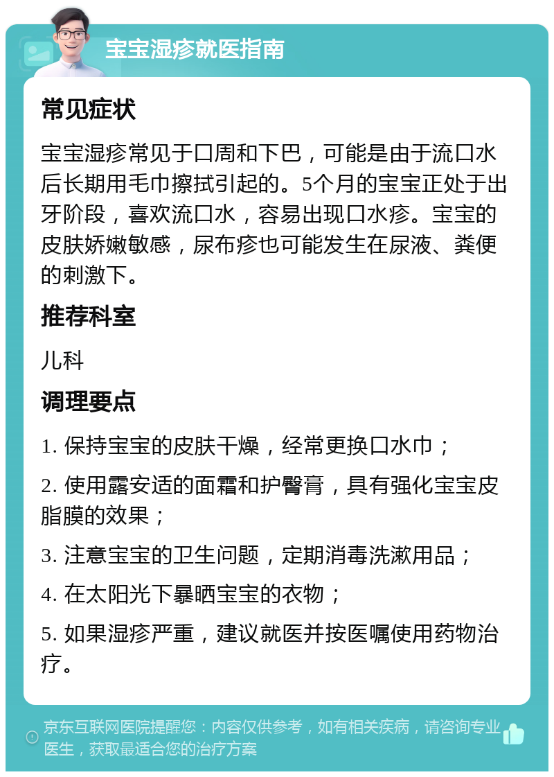 宝宝湿疹就医指南 常见症状 宝宝湿疹常见于口周和下巴，可能是由于流口水后长期用毛巾擦拭引起的。5个月的宝宝正处于出牙阶段，喜欢流口水，容易出现口水疹。宝宝的皮肤娇嫩敏感，尿布疹也可能发生在尿液、粪便的刺激下。 推荐科室 儿科 调理要点 1. 保持宝宝的皮肤干燥，经常更换口水巾； 2. 使用露安适的面霜和护臀膏，具有强化宝宝皮脂膜的效果； 3. 注意宝宝的卫生问题，定期消毒洗漱用品； 4. 在太阳光下暴晒宝宝的衣物； 5. 如果湿疹严重，建议就医并按医嘱使用药物治疗。