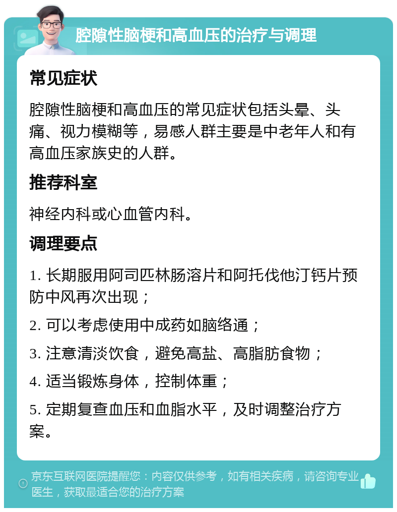 腔隙性脑梗和高血压的治疗与调理 常见症状 腔隙性脑梗和高血压的常见症状包括头晕、头痛、视力模糊等，易感人群主要是中老年人和有高血压家族史的人群。 推荐科室 神经内科或心血管内科。 调理要点 1. 长期服用阿司匹林肠溶片和阿托伐他汀钙片预防中风再次出现； 2. 可以考虑使用中成药如脑络通； 3. 注意清淡饮食，避免高盐、高脂肪食物； 4. 适当锻炼身体，控制体重； 5. 定期复查血压和血脂水平，及时调整治疗方案。