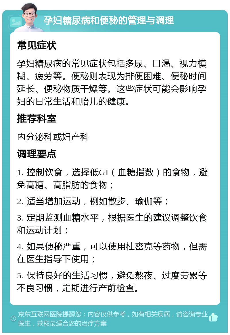 孕妇糖尿病和便秘的管理与调理 常见症状 孕妇糖尿病的常见症状包括多尿、口渴、视力模糊、疲劳等。便秘则表现为排便困难、便秘时间延长、便秘物质干燥等。这些症状可能会影响孕妇的日常生活和胎儿的健康。 推荐科室 内分泌科或妇产科 调理要点 1. 控制饮食，选择低GI（血糖指数）的食物，避免高糖、高脂肪的食物； 2. 适当增加运动，例如散步、瑜伽等； 3. 定期监测血糖水平，根据医生的建议调整饮食和运动计划； 4. 如果便秘严重，可以使用杜密克等药物，但需在医生指导下使用； 5. 保持良好的生活习惯，避免熬夜、过度劳累等不良习惯，定期进行产前检查。