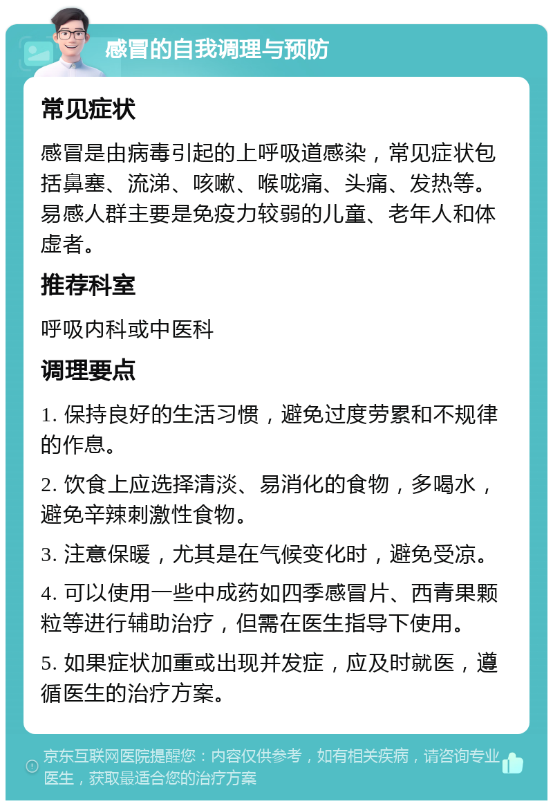 感冒的自我调理与预防 常见症状 感冒是由病毒引起的上呼吸道感染，常见症状包括鼻塞、流涕、咳嗽、喉咙痛、头痛、发热等。易感人群主要是免疫力较弱的儿童、老年人和体虚者。 推荐科室 呼吸内科或中医科 调理要点 1. 保持良好的生活习惯，避免过度劳累和不规律的作息。 2. 饮食上应选择清淡、易消化的食物，多喝水，避免辛辣刺激性食物。 3. 注意保暖，尤其是在气候变化时，避免受凉。 4. 可以使用一些中成药如四季感冒片、西青果颗粒等进行辅助治疗，但需在医生指导下使用。 5. 如果症状加重或出现并发症，应及时就医，遵循医生的治疗方案。