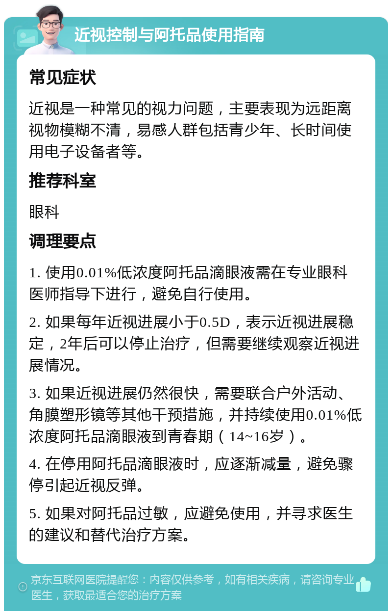 近视控制与阿托品使用指南 常见症状 近视是一种常见的视力问题，主要表现为远距离视物模糊不清，易感人群包括青少年、长时间使用电子设备者等。 推荐科室 眼科 调理要点 1. 使用0.01%低浓度阿托品滴眼液需在专业眼科医师指导下进行，避免自行使用。 2. 如果每年近视进展小于0.5D，表示近视进展稳定，2年后可以停止治疗，但需要继续观察近视进展情况。 3. 如果近视进展仍然很快，需要联合户外活动、角膜塑形镜等其他干预措施，并持续使用0.01%低浓度阿托品滴眼液到青春期（14~16岁）。 4. 在停用阿托品滴眼液时，应逐渐减量，避免骤停引起近视反弹。 5. 如果对阿托品过敏，应避免使用，并寻求医生的建议和替代治疗方案。