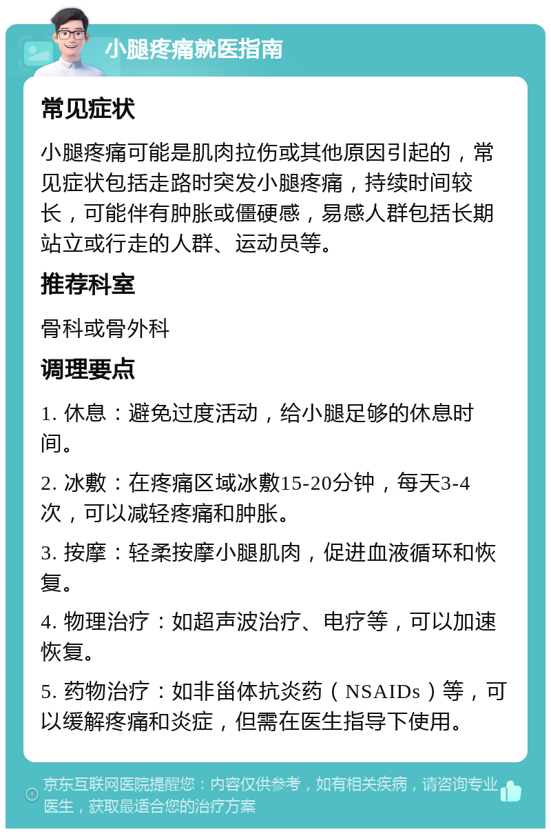 小腿疼痛就医指南 常见症状 小腿疼痛可能是肌肉拉伤或其他原因引起的，常见症状包括走路时突发小腿疼痛，持续时间较长，可能伴有肿胀或僵硬感，易感人群包括长期站立或行走的人群、运动员等。 推荐科室 骨科或骨外科 调理要点 1. 休息：避免过度活动，给小腿足够的休息时间。 2. 冰敷：在疼痛区域冰敷15-20分钟，每天3-4次，可以减轻疼痛和肿胀。 3. 按摩：轻柔按摩小腿肌肉，促进血液循环和恢复。 4. 物理治疗：如超声波治疗、电疗等，可以加速恢复。 5. 药物治疗：如非甾体抗炎药（NSAIDs）等，可以缓解疼痛和炎症，但需在医生指导下使用。