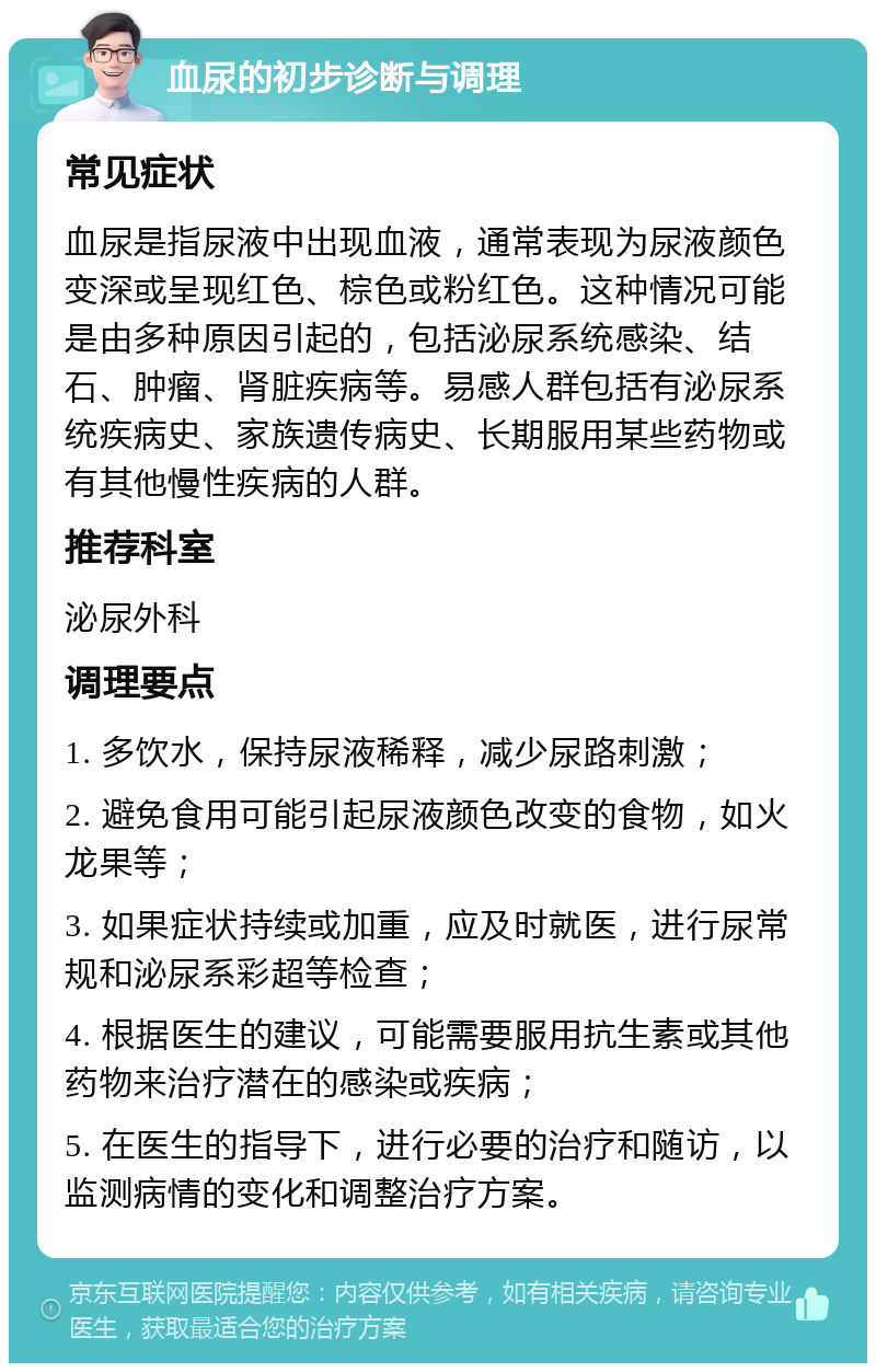 血尿的初步诊断与调理 常见症状 血尿是指尿液中出现血液，通常表现为尿液颜色变深或呈现红色、棕色或粉红色。这种情况可能是由多种原因引起的，包括泌尿系统感染、结石、肿瘤、肾脏疾病等。易感人群包括有泌尿系统疾病史、家族遗传病史、长期服用某些药物或有其他慢性疾病的人群。 推荐科室 泌尿外科 调理要点 1. 多饮水，保持尿液稀释，减少尿路刺激； 2. 避免食用可能引起尿液颜色改变的食物，如火龙果等； 3. 如果症状持续或加重，应及时就医，进行尿常规和泌尿系彩超等检查； 4. 根据医生的建议，可能需要服用抗生素或其他药物来治疗潜在的感染或疾病； 5. 在医生的指导下，进行必要的治疗和随访，以监测病情的变化和调整治疗方案。