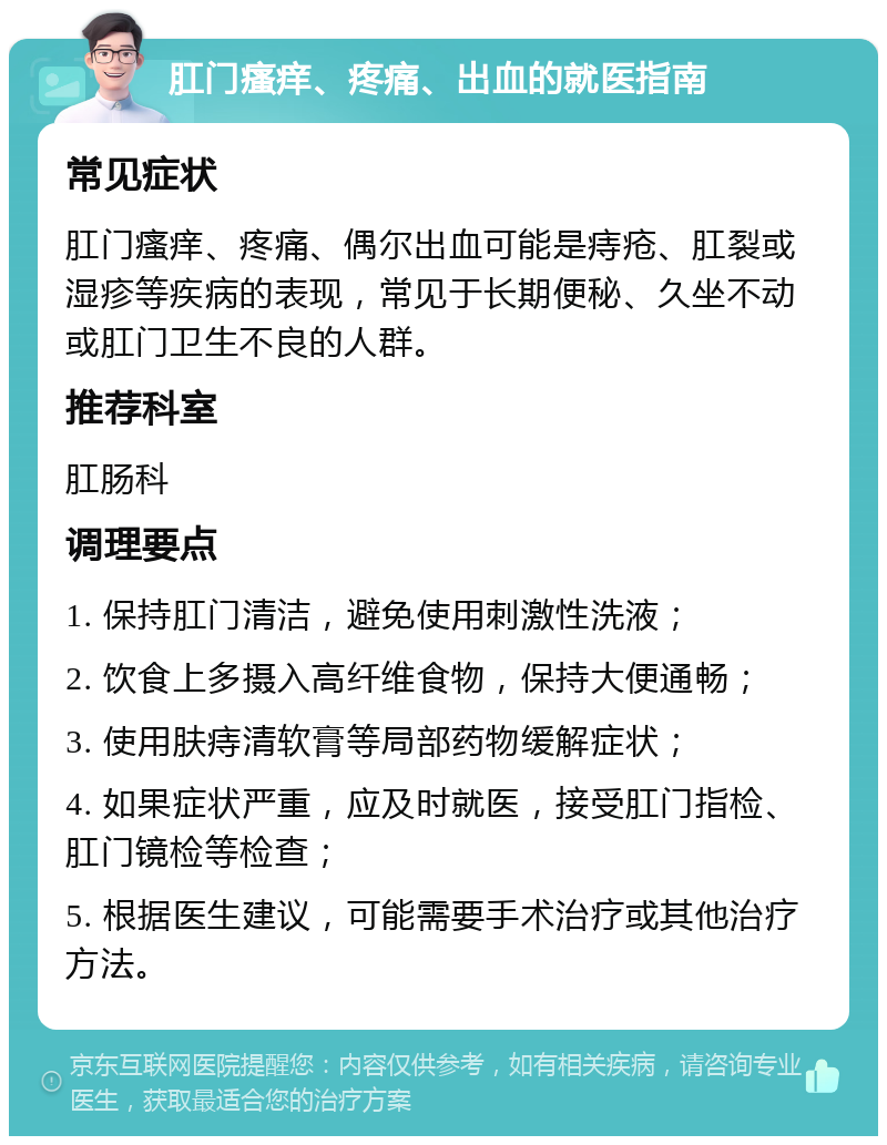 肛门瘙痒、疼痛、出血的就医指南 常见症状 肛门瘙痒、疼痛、偶尔出血可能是痔疮、肛裂或湿疹等疾病的表现，常见于长期便秘、久坐不动或肛门卫生不良的人群。 推荐科室 肛肠科 调理要点 1. 保持肛门清洁，避免使用刺激性洗液； 2. 饮食上多摄入高纤维食物，保持大便通畅； 3. 使用肤痔清软膏等局部药物缓解症状； 4. 如果症状严重，应及时就医，接受肛门指检、肛门镜检等检查； 5. 根据医生建议，可能需要手术治疗或其他治疗方法。