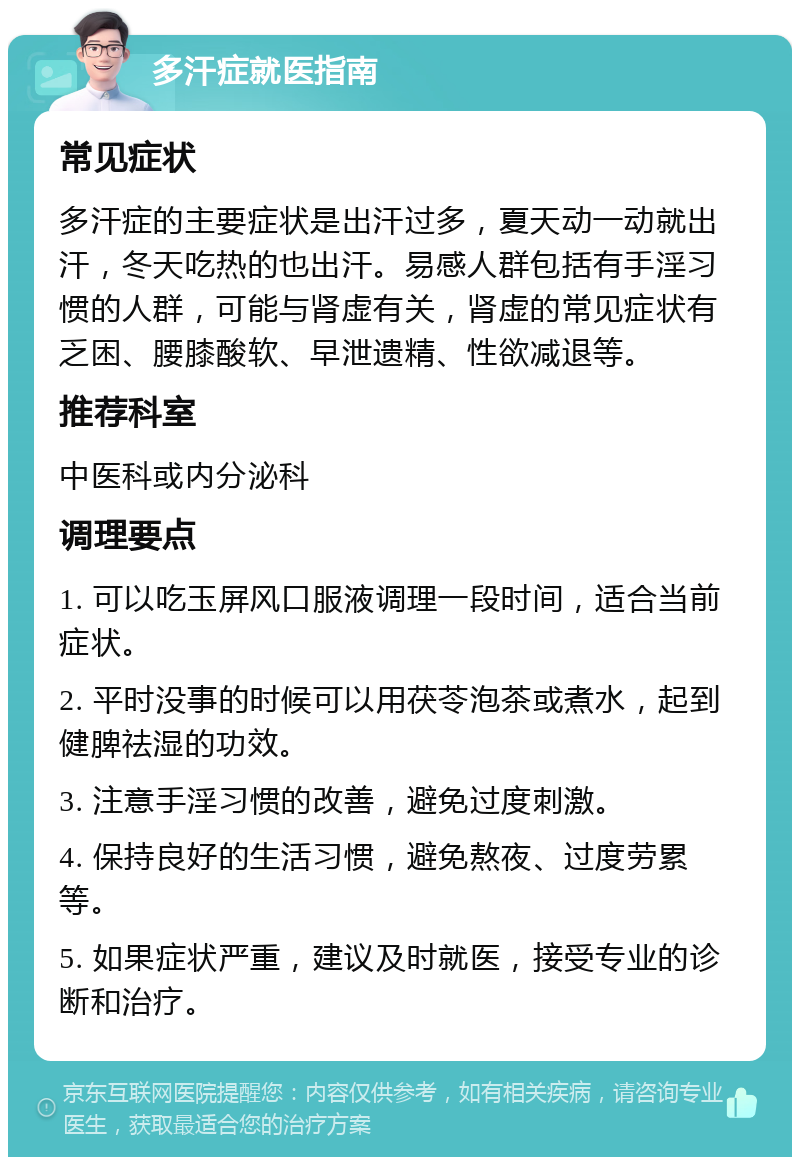 多汗症就医指南 常见症状 多汗症的主要症状是出汗过多，夏天动一动就出汗，冬天吃热的也出汗。易感人群包括有手淫习惯的人群，可能与肾虚有关，肾虚的常见症状有乏困、腰膝酸软、早泄遗精、性欲减退等。 推荐科室 中医科或内分泌科 调理要点 1. 可以吃玉屏风口服液调理一段时间，适合当前症状。 2. 平时没事的时候可以用茯苓泡茶或煮水，起到健脾祛湿的功效。 3. 注意手淫习惯的改善，避免过度刺激。 4. 保持良好的生活习惯，避免熬夜、过度劳累等。 5. 如果症状严重，建议及时就医，接受专业的诊断和治疗。