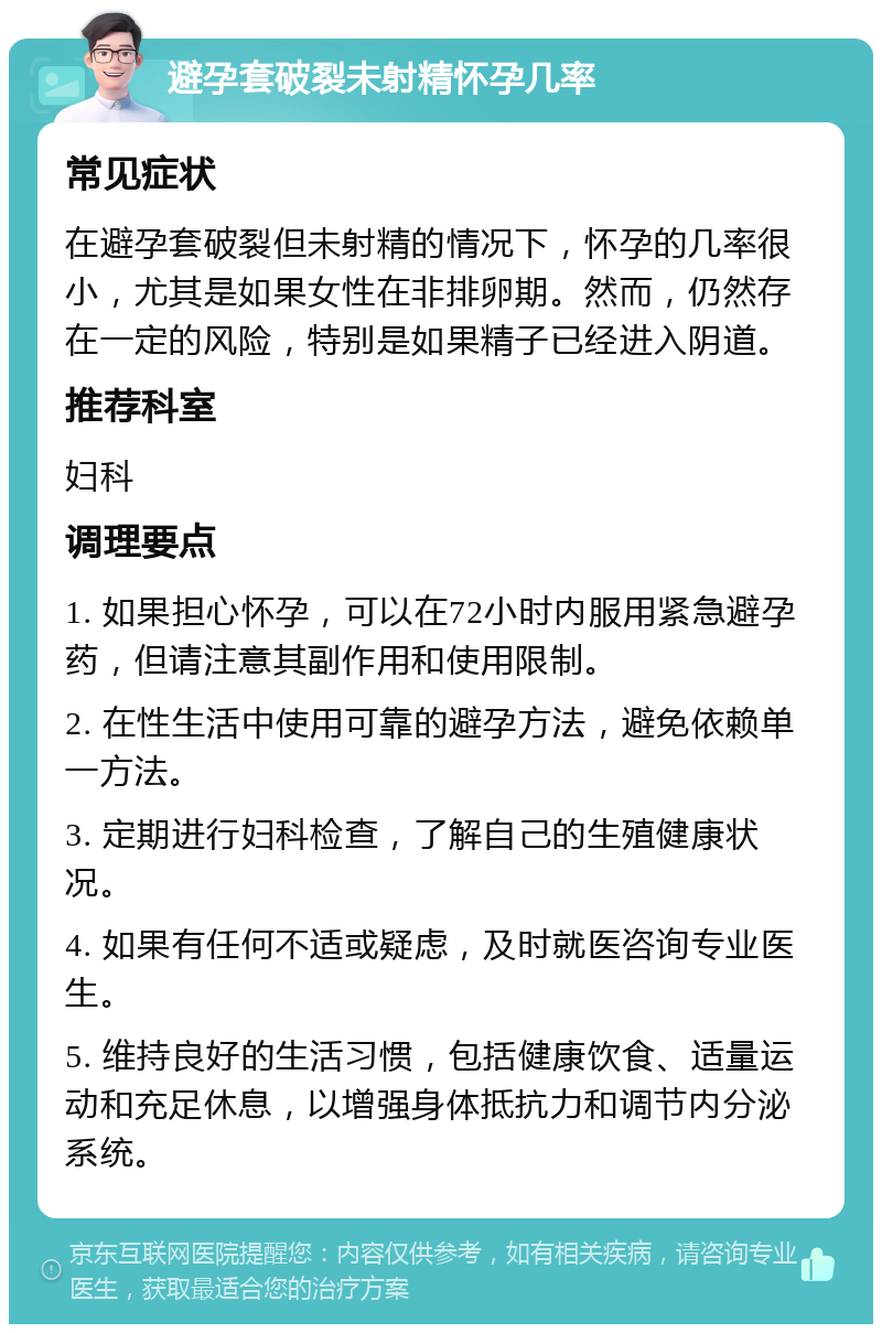 避孕套破裂未射精怀孕几率 常见症状 在避孕套破裂但未射精的情况下，怀孕的几率很小，尤其是如果女性在非排卵期。然而，仍然存在一定的风险，特别是如果精子已经进入阴道。 推荐科室 妇科 调理要点 1. 如果担心怀孕，可以在72小时内服用紧急避孕药，但请注意其副作用和使用限制。 2. 在性生活中使用可靠的避孕方法，避免依赖单一方法。 3. 定期进行妇科检查，了解自己的生殖健康状况。 4. 如果有任何不适或疑虑，及时就医咨询专业医生。 5. 维持良好的生活习惯，包括健康饮食、适量运动和充足休息，以增强身体抵抗力和调节内分泌系统。