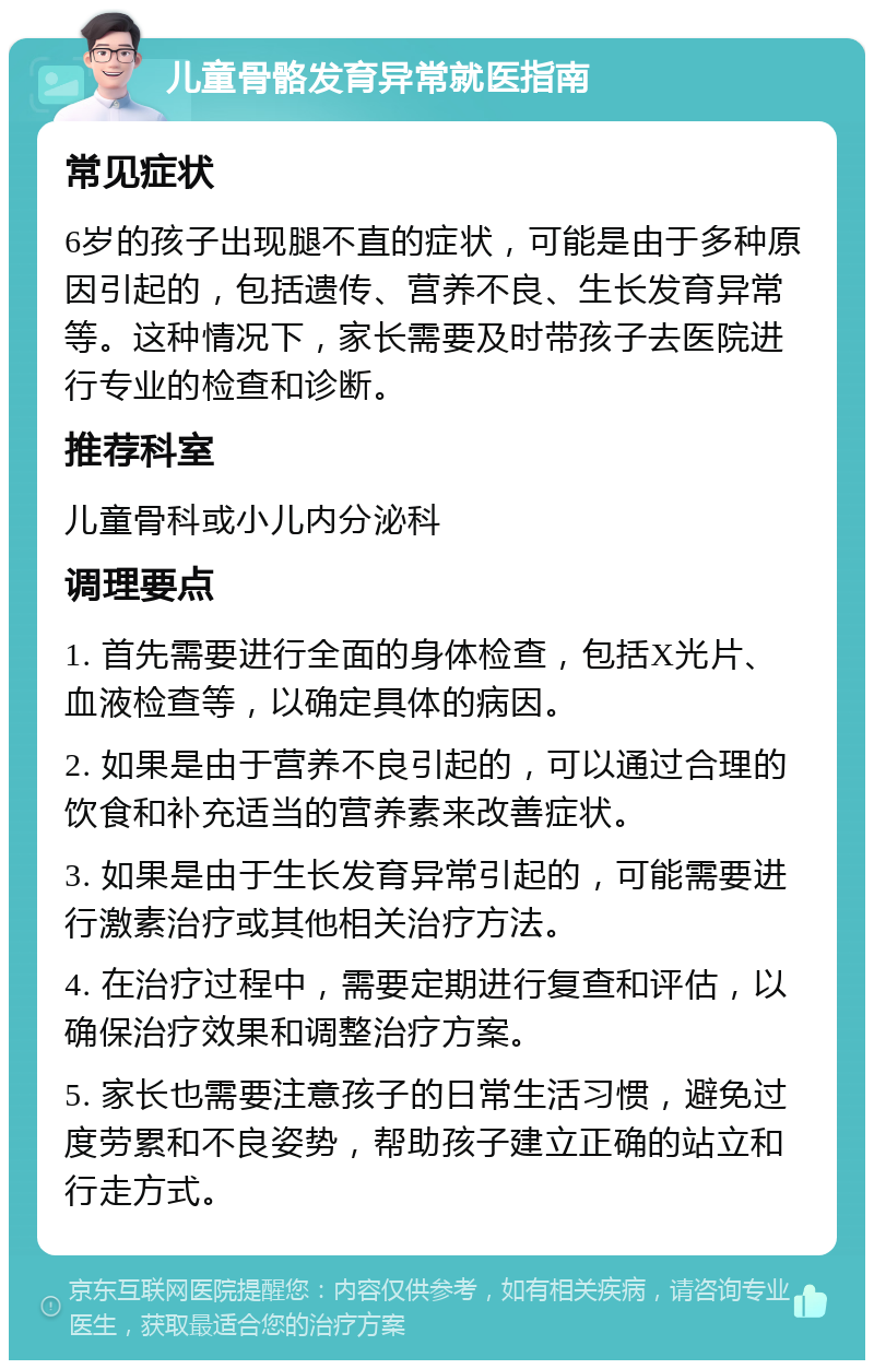 儿童骨骼发育异常就医指南 常见症状 6岁的孩子出现腿不直的症状，可能是由于多种原因引起的，包括遗传、营养不良、生长发育异常等。这种情况下，家长需要及时带孩子去医院进行专业的检查和诊断。 推荐科室 儿童骨科或小儿内分泌科 调理要点 1. 首先需要进行全面的身体检查，包括X光片、血液检查等，以确定具体的病因。 2. 如果是由于营养不良引起的，可以通过合理的饮食和补充适当的营养素来改善症状。 3. 如果是由于生长发育异常引起的，可能需要进行激素治疗或其他相关治疗方法。 4. 在治疗过程中，需要定期进行复查和评估，以确保治疗效果和调整治疗方案。 5. 家长也需要注意孩子的日常生活习惯，避免过度劳累和不良姿势，帮助孩子建立正确的站立和行走方式。