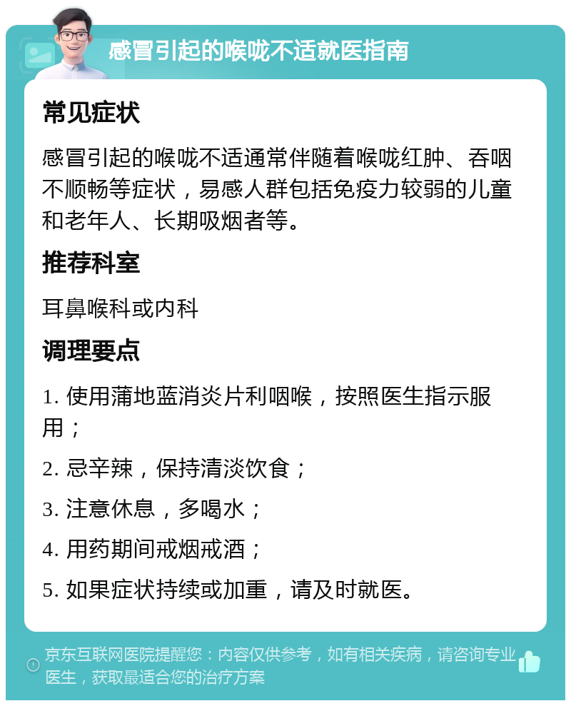 感冒引起的喉咙不适就医指南 常见症状 感冒引起的喉咙不适通常伴随着喉咙红肿、吞咽不顺畅等症状，易感人群包括免疫力较弱的儿童和老年人、长期吸烟者等。 推荐科室 耳鼻喉科或内科 调理要点 1. 使用蒲地蓝消炎片利咽喉，按照医生指示服用； 2. 忌辛辣，保持清淡饮食； 3. 注意休息，多喝水； 4. 用药期间戒烟戒酒； 5. 如果症状持续或加重，请及时就医。