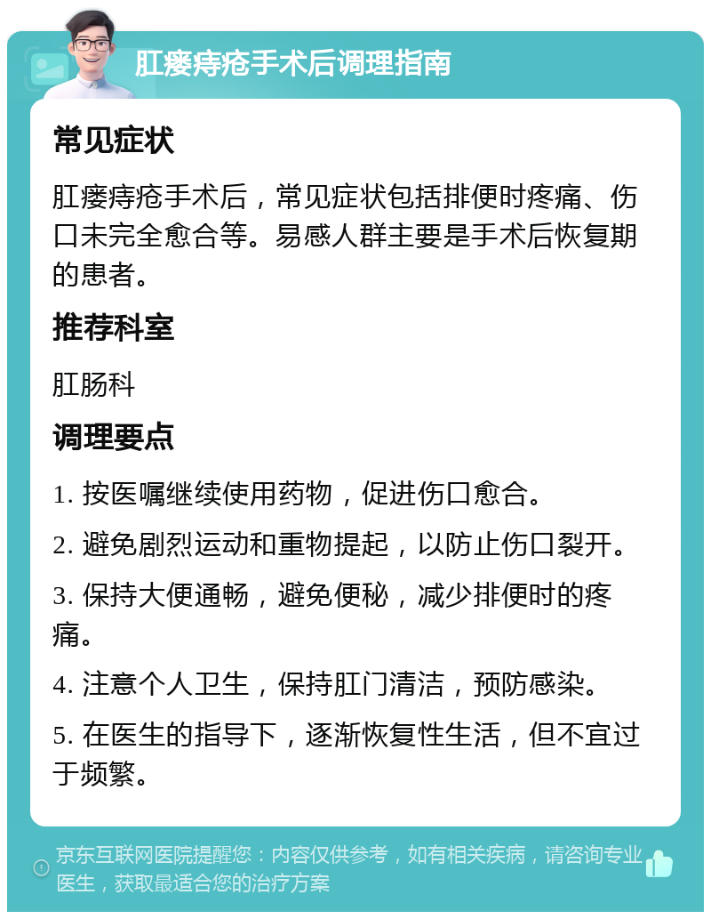 肛瘘痔疮手术后调理指南 常见症状 肛瘘痔疮手术后，常见症状包括排便时疼痛、伤口未完全愈合等。易感人群主要是手术后恢复期的患者。 推荐科室 肛肠科 调理要点 1. 按医嘱继续使用药物，促进伤口愈合。 2. 避免剧烈运动和重物提起，以防止伤口裂开。 3. 保持大便通畅，避免便秘，减少排便时的疼痛。 4. 注意个人卫生，保持肛门清洁，预防感染。 5. 在医生的指导下，逐渐恢复性生活，但不宜过于频繁。