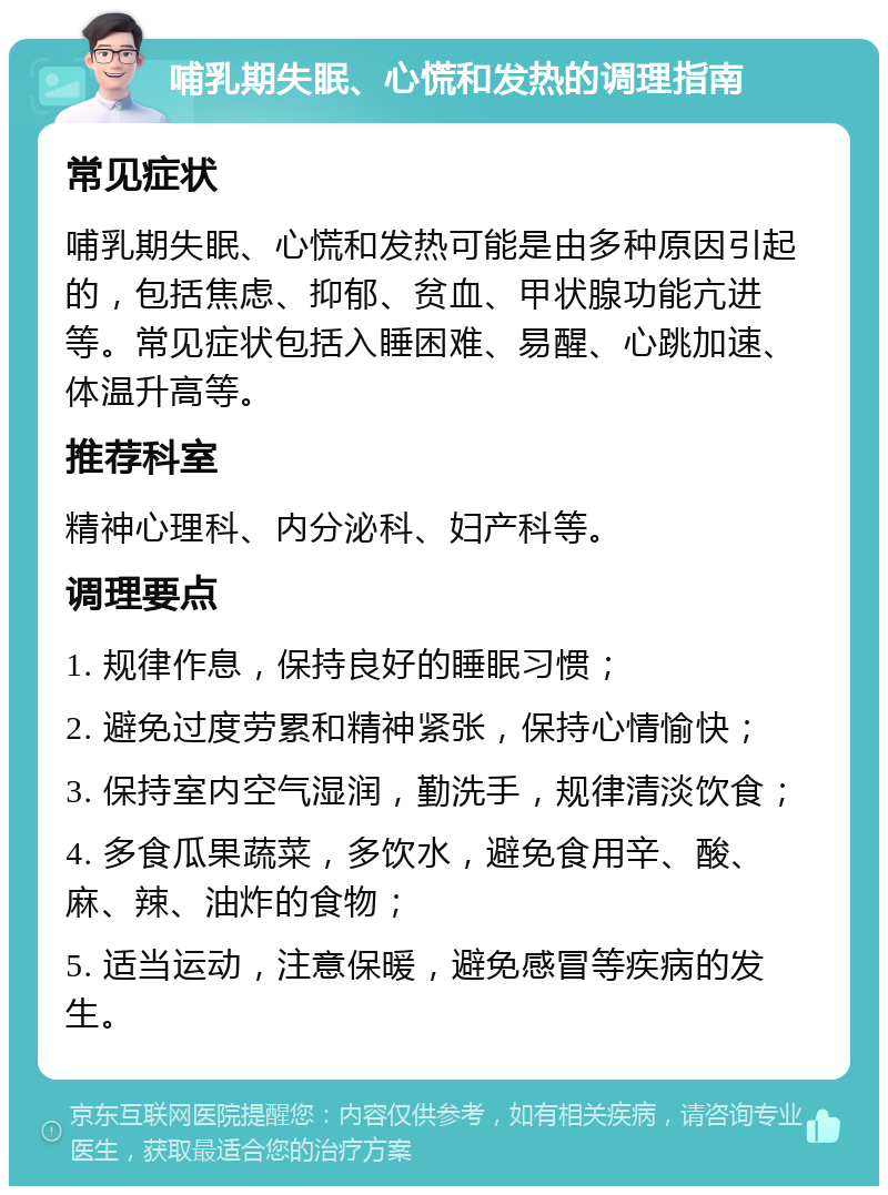 哺乳期失眠、心慌和发热的调理指南 常见症状 哺乳期失眠、心慌和发热可能是由多种原因引起的，包括焦虑、抑郁、贫血、甲状腺功能亢进等。常见症状包括入睡困难、易醒、心跳加速、体温升高等。 推荐科室 精神心理科、内分泌科、妇产科等。 调理要点 1. 规律作息，保持良好的睡眠习惯； 2. 避免过度劳累和精神紧张，保持心情愉快； 3. 保持室内空气湿润，勤洗手，规律清淡饮食； 4. 多食瓜果蔬菜，多饮水，避免食用辛、酸、麻、辣、油炸的食物； 5. 适当运动，注意保暖，避免感冒等疾病的发生。