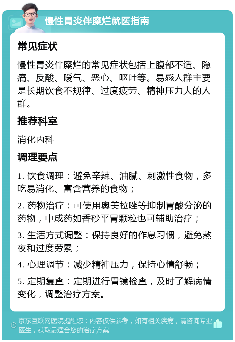 慢性胃炎伴糜烂就医指南 常见症状 慢性胃炎伴糜烂的常见症状包括上腹部不适、隐痛、反酸、嗳气、恶心、呕吐等。易感人群主要是长期饮食不规律、过度疲劳、精神压力大的人群。 推荐科室 消化内科 调理要点 1. 饮食调理：避免辛辣、油腻、刺激性食物，多吃易消化、富含营养的食物； 2. 药物治疗：可使用奥美拉唑等抑制胃酸分泌的药物，中成药如香砂平胃颗粒也可辅助治疗； 3. 生活方式调整：保持良好的作息习惯，避免熬夜和过度劳累； 4. 心理调节：减少精神压力，保持心情舒畅； 5. 定期复查：定期进行胃镜检查，及时了解病情变化，调整治疗方案。