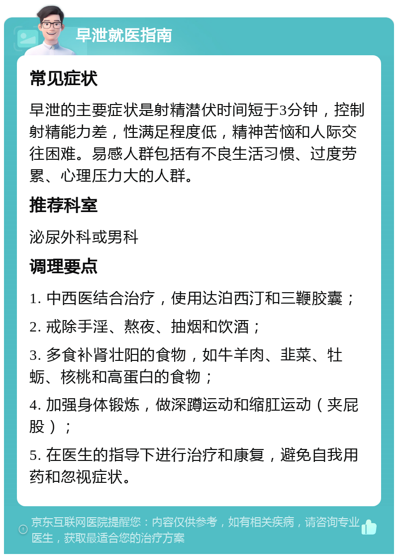 早泄就医指南 常见症状 早泄的主要症状是射精潜伏时间短于3分钟，控制射精能力差，性满足程度低，精神苦恼和人际交往困难。易感人群包括有不良生活习惯、过度劳累、心理压力大的人群。 推荐科室 泌尿外科或男科 调理要点 1. 中西医结合治疗，使用达泊西汀和三鞭胶囊； 2. 戒除手淫、熬夜、抽烟和饮酒； 3. 多食补肾壮阳的食物，如牛羊肉、韭菜、牡蛎、核桃和高蛋白的食物； 4. 加强身体锻炼，做深蹲运动和缩肛运动（夹屁股）； 5. 在医生的指导下进行治疗和康复，避免自我用药和忽视症状。