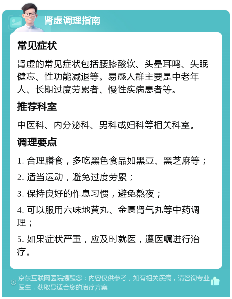 肾虚调理指南 常见症状 肾虚的常见症状包括腰膝酸软、头晕耳鸣、失眠健忘、性功能减退等。易感人群主要是中老年人、长期过度劳累者、慢性疾病患者等。 推荐科室 中医科、内分泌科、男科或妇科等相关科室。 调理要点 1. 合理膳食，多吃黑色食品如黑豆、黑芝麻等； 2. 适当运动，避免过度劳累； 3. 保持良好的作息习惯，避免熬夜； 4. 可以服用六味地黄丸、金匮肾气丸等中药调理； 5. 如果症状严重，应及时就医，遵医嘱进行治疗。