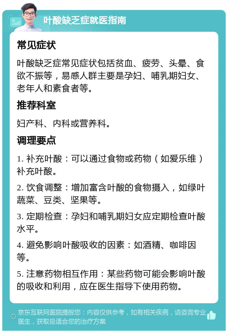 叶酸缺乏症就医指南 常见症状 叶酸缺乏症常见症状包括贫血、疲劳、头晕、食欲不振等，易感人群主要是孕妇、哺乳期妇女、老年人和素食者等。 推荐科室 妇产科、内科或营养科。 调理要点 1. 补充叶酸：可以通过食物或药物（如爱乐维）补充叶酸。 2. 饮食调整：增加富含叶酸的食物摄入，如绿叶蔬菜、豆类、坚果等。 3. 定期检查：孕妇和哺乳期妇女应定期检查叶酸水平。 4. 避免影响叶酸吸收的因素：如酒精、咖啡因等。 5. 注意药物相互作用：某些药物可能会影响叶酸的吸收和利用，应在医生指导下使用药物。