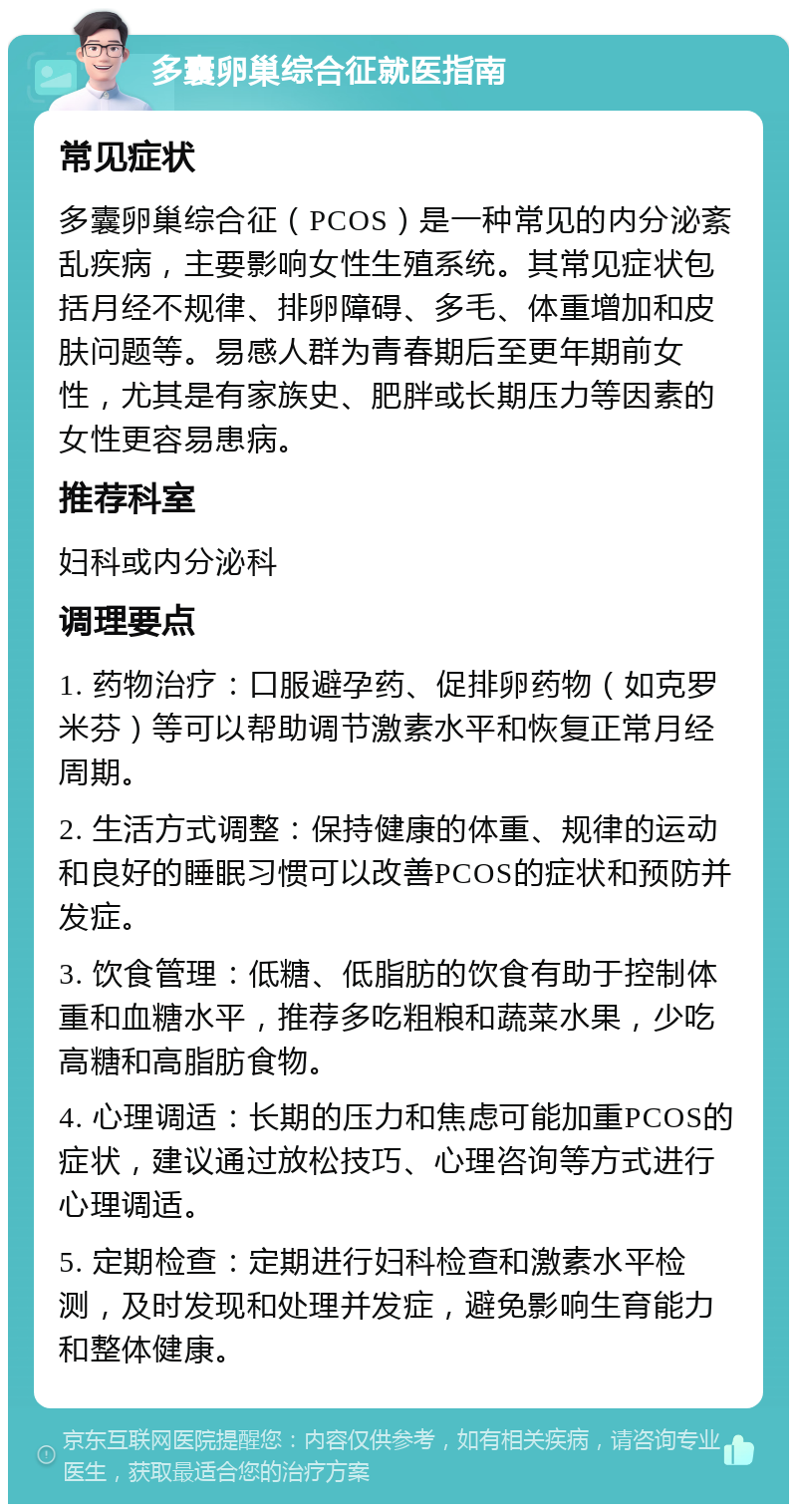 多囊卵巢综合征就医指南 常见症状 多囊卵巢综合征（PCOS）是一种常见的内分泌紊乱疾病，主要影响女性生殖系统。其常见症状包括月经不规律、排卵障碍、多毛、体重增加和皮肤问题等。易感人群为青春期后至更年期前女性，尤其是有家族史、肥胖或长期压力等因素的女性更容易患病。 推荐科室 妇科或内分泌科 调理要点 1. 药物治疗：口服避孕药、促排卵药物（如克罗米芬）等可以帮助调节激素水平和恢复正常月经周期。 2. 生活方式调整：保持健康的体重、规律的运动和良好的睡眠习惯可以改善PCOS的症状和预防并发症。 3. 饮食管理：低糖、低脂肪的饮食有助于控制体重和血糖水平，推荐多吃粗粮和蔬菜水果，少吃高糖和高脂肪食物。 4. 心理调适：长期的压力和焦虑可能加重PCOS的症状，建议通过放松技巧、心理咨询等方式进行心理调适。 5. 定期检查：定期进行妇科检查和激素水平检测，及时发现和处理并发症，避免影响生育能力和整体健康。