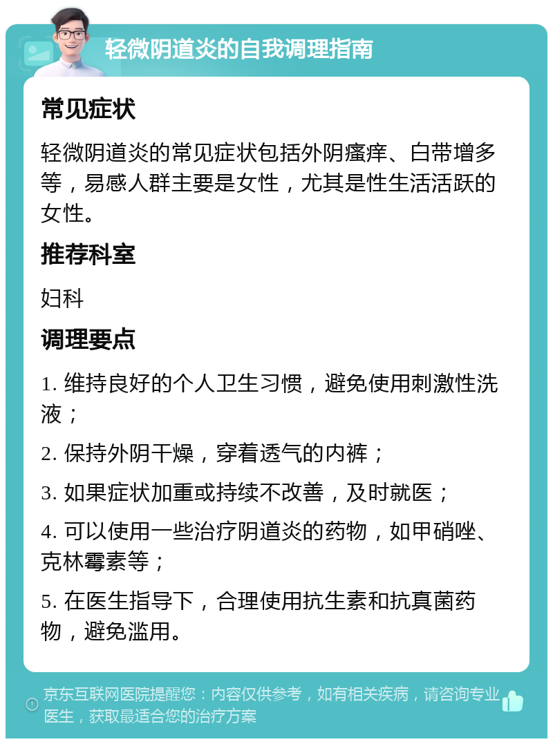 轻微阴道炎的自我调理指南 常见症状 轻微阴道炎的常见症状包括外阴瘙痒、白带增多等，易感人群主要是女性，尤其是性生活活跃的女性。 推荐科室 妇科 调理要点 1. 维持良好的个人卫生习惯，避免使用刺激性洗液； 2. 保持外阴干燥，穿着透气的内裤； 3. 如果症状加重或持续不改善，及时就医； 4. 可以使用一些治疗阴道炎的药物，如甲硝唑、克林霉素等； 5. 在医生指导下，合理使用抗生素和抗真菌药物，避免滥用。