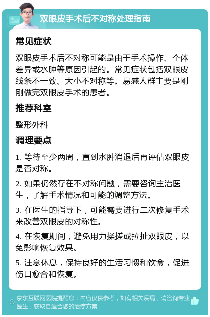 双眼皮手术后不对称处理指南 常见症状 双眼皮手术后不对称可能是由于手术操作、个体差异或水肿等原因引起的。常见症状包括双眼皮线条不一致、大小不对称等。易感人群主要是刚刚做完双眼皮手术的患者。 推荐科室 整形外科 调理要点 1. 等待至少两周，直到水肿消退后再评估双眼皮是否对称。 2. 如果仍然存在不对称问题，需要咨询主治医生，了解手术情况和可能的调整方法。 3. 在医生的指导下，可能需要进行二次修复手术来改善双眼皮的对称性。 4. 在恢复期间，避免用力揉搓或拉扯双眼皮，以免影响恢复效果。 5. 注意休息，保持良好的生活习惯和饮食，促进伤口愈合和恢复。