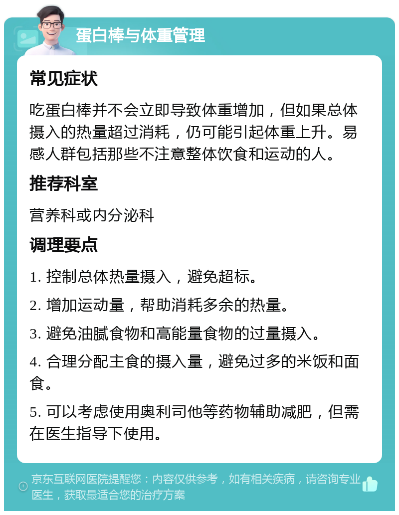 蛋白棒与体重管理 常见症状 吃蛋白棒并不会立即导致体重增加，但如果总体摄入的热量超过消耗，仍可能引起体重上升。易感人群包括那些不注意整体饮食和运动的人。 推荐科室 营养科或内分泌科 调理要点 1. 控制总体热量摄入，避免超标。 2. 增加运动量，帮助消耗多余的热量。 3. 避免油腻食物和高能量食物的过量摄入。 4. 合理分配主食的摄入量，避免过多的米饭和面食。 5. 可以考虑使用奥利司他等药物辅助减肥，但需在医生指导下使用。