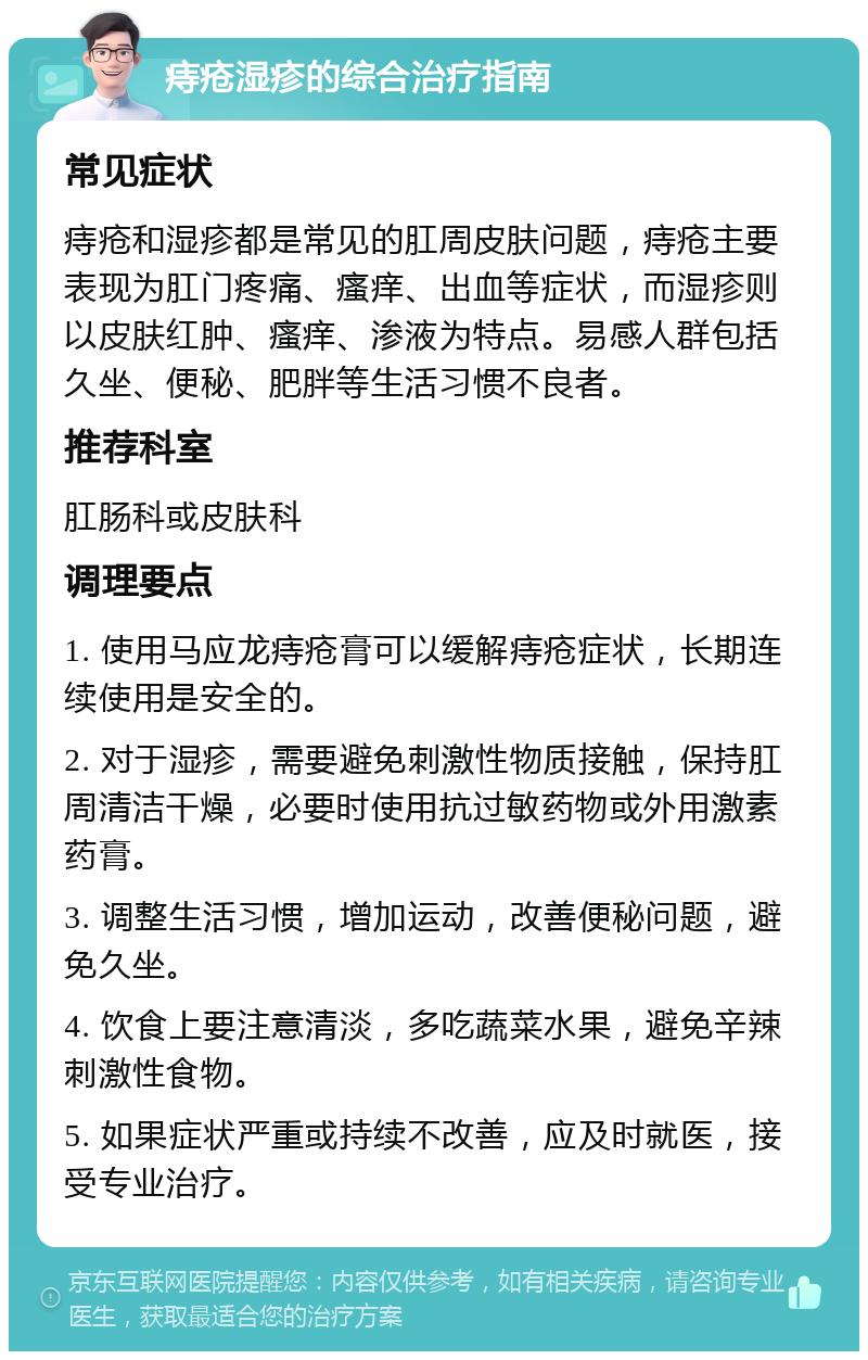 痔疮湿疹的综合治疗指南 常见症状 痔疮和湿疹都是常见的肛周皮肤问题，痔疮主要表现为肛门疼痛、瘙痒、出血等症状，而湿疹则以皮肤红肿、瘙痒、渗液为特点。易感人群包括久坐、便秘、肥胖等生活习惯不良者。 推荐科室 肛肠科或皮肤科 调理要点 1. 使用马应龙痔疮膏可以缓解痔疮症状，长期连续使用是安全的。 2. 对于湿疹，需要避免刺激性物质接触，保持肛周清洁干燥，必要时使用抗过敏药物或外用激素药膏。 3. 调整生活习惯，增加运动，改善便秘问题，避免久坐。 4. 饮食上要注意清淡，多吃蔬菜水果，避免辛辣刺激性食物。 5. 如果症状严重或持续不改善，应及时就医，接受专业治疗。