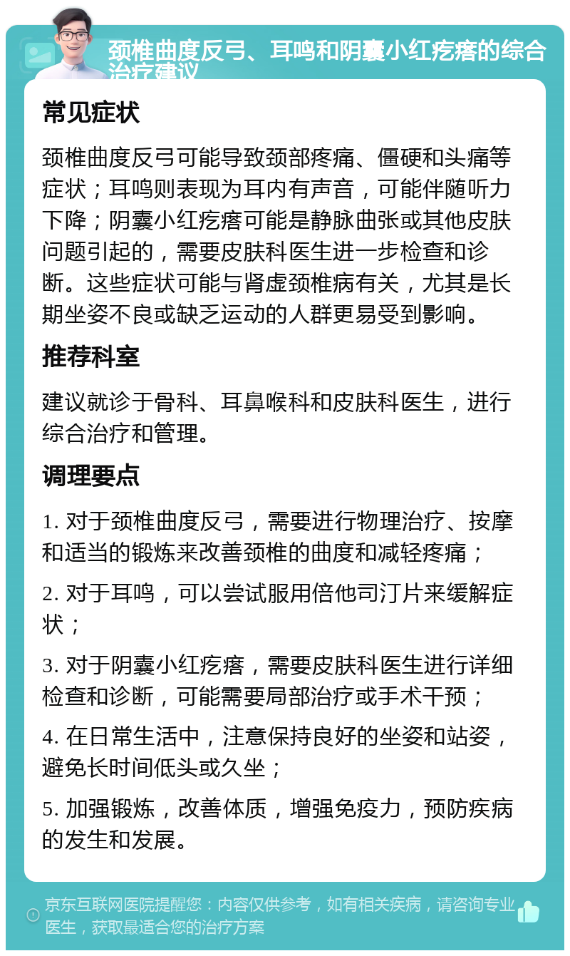 颈椎曲度反弓、耳鸣和阴囊小红疙瘩的综合治疗建议 常见症状 颈椎曲度反弓可能导致颈部疼痛、僵硬和头痛等症状；耳鸣则表现为耳内有声音，可能伴随听力下降；阴囊小红疙瘩可能是静脉曲张或其他皮肤问题引起的，需要皮肤科医生进一步检查和诊断。这些症状可能与肾虚颈椎病有关，尤其是长期坐姿不良或缺乏运动的人群更易受到影响。 推荐科室 建议就诊于骨科、耳鼻喉科和皮肤科医生，进行综合治疗和管理。 调理要点 1. 对于颈椎曲度反弓，需要进行物理治疗、按摩和适当的锻炼来改善颈椎的曲度和减轻疼痛； 2. 对于耳鸣，可以尝试服用倍他司汀片来缓解症状； 3. 对于阴囊小红疙瘩，需要皮肤科医生进行详细检查和诊断，可能需要局部治疗或手术干预； 4. 在日常生活中，注意保持良好的坐姿和站姿，避免长时间低头或久坐； 5. 加强锻炼，改善体质，增强免疫力，预防疾病的发生和发展。