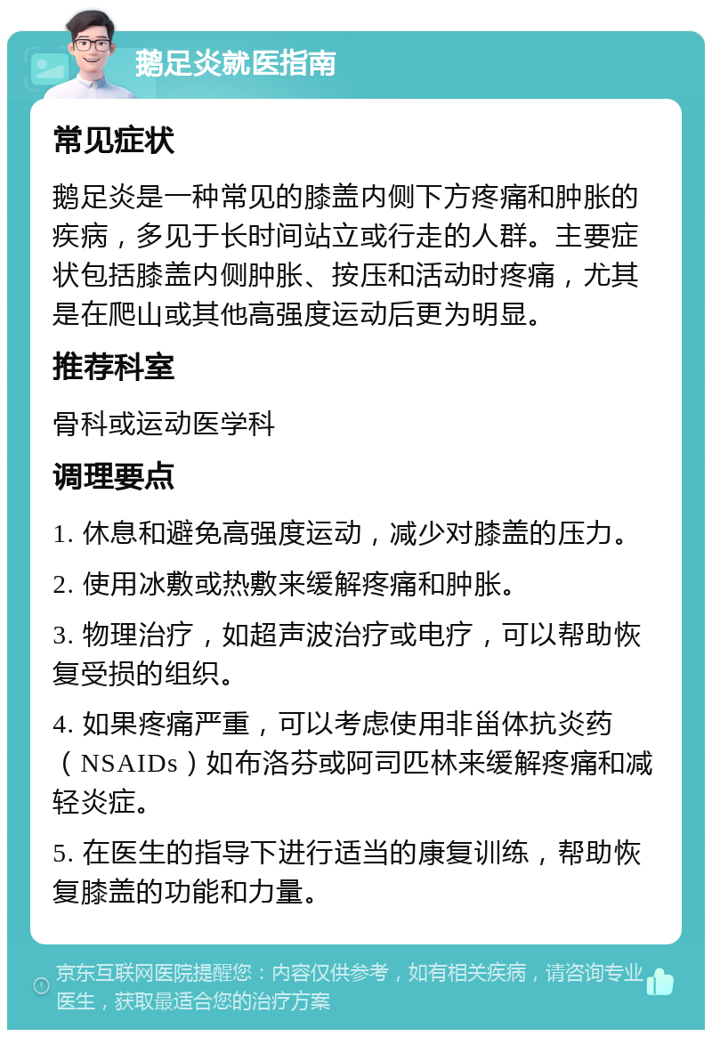 鹅足炎就医指南 常见症状 鹅足炎是一种常见的膝盖内侧下方疼痛和肿胀的疾病，多见于长时间站立或行走的人群。主要症状包括膝盖内侧肿胀、按压和活动时疼痛，尤其是在爬山或其他高强度运动后更为明显。 推荐科室 骨科或运动医学科 调理要点 1. 休息和避免高强度运动，减少对膝盖的压力。 2. 使用冰敷或热敷来缓解疼痛和肿胀。 3. 物理治疗，如超声波治疗或电疗，可以帮助恢复受损的组织。 4. 如果疼痛严重，可以考虑使用非甾体抗炎药（NSAIDs）如布洛芬或阿司匹林来缓解疼痛和减轻炎症。 5. 在医生的指导下进行适当的康复训练，帮助恢复膝盖的功能和力量。