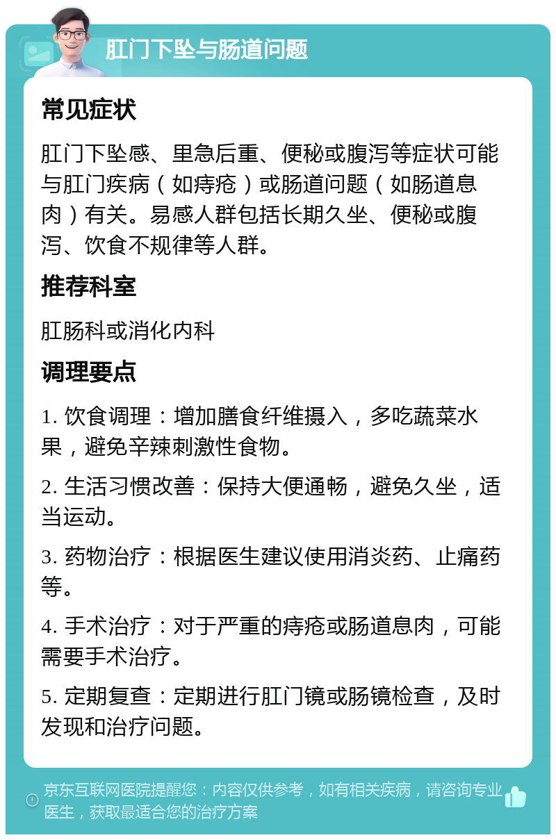 肛门下坠与肠道问题 常见症状 肛门下坠感、里急后重、便秘或腹泻等症状可能与肛门疾病（如痔疮）或肠道问题（如肠道息肉）有关。易感人群包括长期久坐、便秘或腹泻、饮食不规律等人群。 推荐科室 肛肠科或消化内科 调理要点 1. 饮食调理：增加膳食纤维摄入，多吃蔬菜水果，避免辛辣刺激性食物。 2. 生活习惯改善：保持大便通畅，避免久坐，适当运动。 3. 药物治疗：根据医生建议使用消炎药、止痛药等。 4. 手术治疗：对于严重的痔疮或肠道息肉，可能需要手术治疗。 5. 定期复查：定期进行肛门镜或肠镜检查，及时发现和治疗问题。