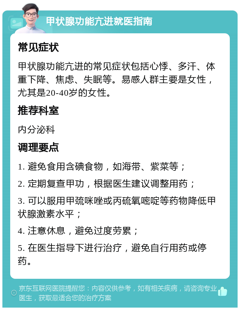 甲状腺功能亢进就医指南 常见症状 甲状腺功能亢进的常见症状包括心悸、多汗、体重下降、焦虑、失眠等。易感人群主要是女性，尤其是20-40岁的女性。 推荐科室 内分泌科 调理要点 1. 避免食用含碘食物，如海带、紫菜等； 2. 定期复查甲功，根据医生建议调整用药； 3. 可以服用甲巯咪唑或丙硫氧嘧啶等药物降低甲状腺激素水平； 4. 注意休息，避免过度劳累； 5. 在医生指导下进行治疗，避免自行用药或停药。