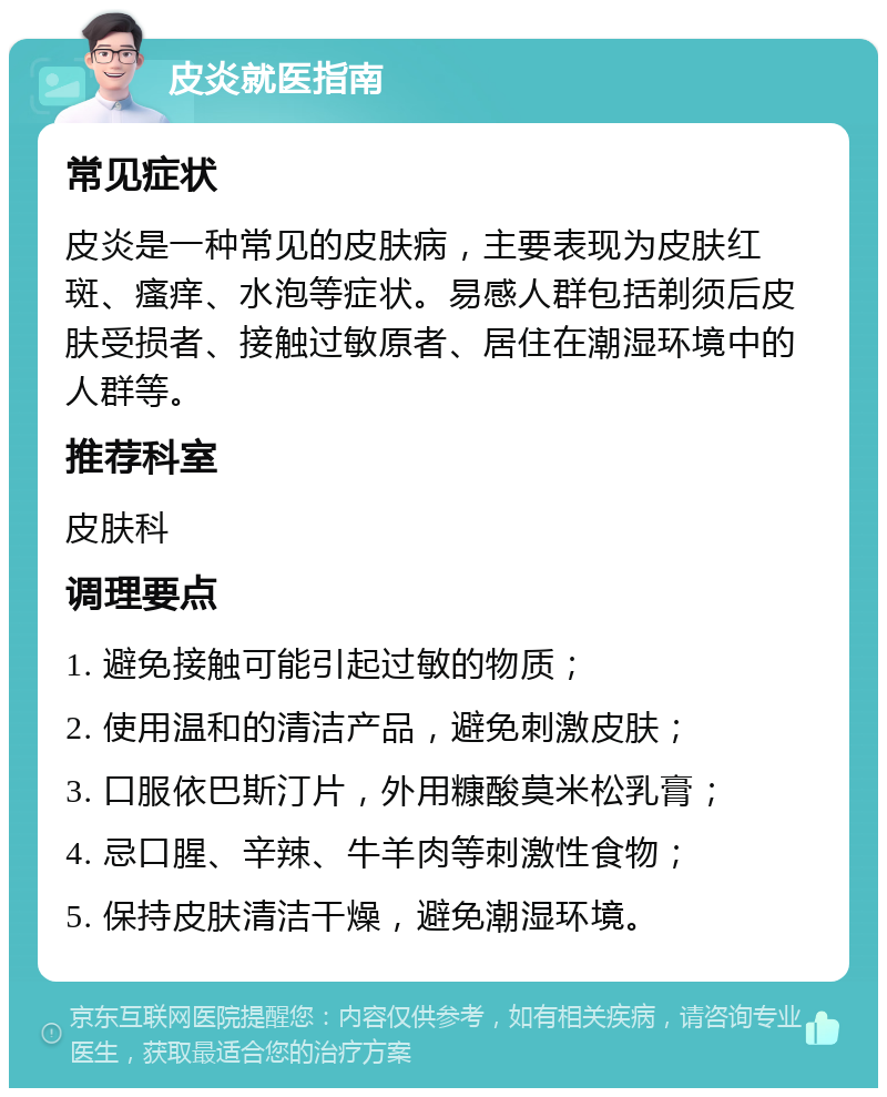 皮炎就医指南 常见症状 皮炎是一种常见的皮肤病，主要表现为皮肤红斑、瘙痒、水泡等症状。易感人群包括剃须后皮肤受损者、接触过敏原者、居住在潮湿环境中的人群等。 推荐科室 皮肤科 调理要点 1. 避免接触可能引起过敏的物质； 2. 使用温和的清洁产品，避免刺激皮肤； 3. 口服依巴斯汀片，外用糠酸莫米松乳膏； 4. 忌口腥、辛辣、牛羊肉等刺激性食物； 5. 保持皮肤清洁干燥，避免潮湿环境。