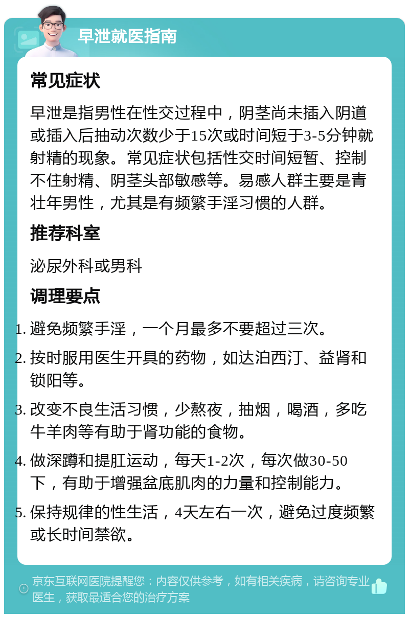 早泄就医指南 常见症状 早泄是指男性在性交过程中，阴茎尚未插入阴道或插入后抽动次数少于15次或时间短于3-5分钟就射精的现象。常见症状包括性交时间短暂、控制不住射精、阴茎头部敏感等。易感人群主要是青壮年男性，尤其是有频繁手淫习惯的人群。 推荐科室 泌尿外科或男科 调理要点 避免频繁手淫，一个月最多不要超过三次。 按时服用医生开具的药物，如达泊西汀、益肾和锁阳等。 改变不良生活习惯，少熬夜，抽烟，喝酒，多吃牛羊肉等有助于肾功能的食物。 做深蹲和提肛运动，每天1-2次，每次做30-50下，有助于增强盆底肌肉的力量和控制能力。 保持规律的性生活，4天左右一次，避免过度频繁或长时间禁欲。