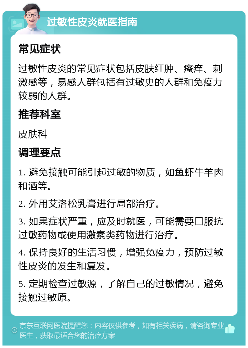 过敏性皮炎就医指南 常见症状 过敏性皮炎的常见症状包括皮肤红肿、瘙痒、刺激感等，易感人群包括有过敏史的人群和免疫力较弱的人群。 推荐科室 皮肤科 调理要点 1. 避免接触可能引起过敏的物质，如鱼虾牛羊肉和酒等。 2. 外用艾洛松乳膏进行局部治疗。 3. 如果症状严重，应及时就医，可能需要口服抗过敏药物或使用激素类药物进行治疗。 4. 保持良好的生活习惯，增强免疫力，预防过敏性皮炎的发生和复发。 5. 定期检查过敏源，了解自己的过敏情况，避免接触过敏原。