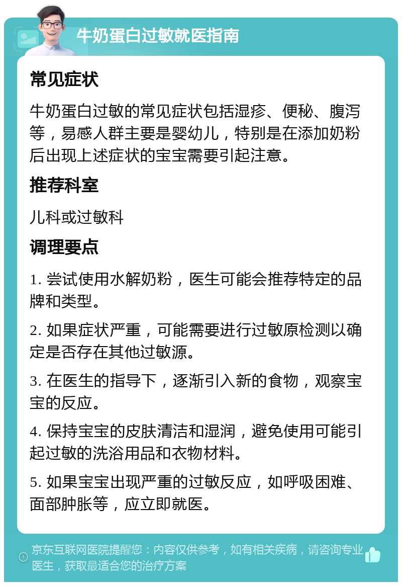 牛奶蛋白过敏就医指南 常见症状 牛奶蛋白过敏的常见症状包括湿疹、便秘、腹泻等，易感人群主要是婴幼儿，特别是在添加奶粉后出现上述症状的宝宝需要引起注意。 推荐科室 儿科或过敏科 调理要点 1. 尝试使用水解奶粉，医生可能会推荐特定的品牌和类型。 2. 如果症状严重，可能需要进行过敏原检测以确定是否存在其他过敏源。 3. 在医生的指导下，逐渐引入新的食物，观察宝宝的反应。 4. 保持宝宝的皮肤清洁和湿润，避免使用可能引起过敏的洗浴用品和衣物材料。 5. 如果宝宝出现严重的过敏反应，如呼吸困难、面部肿胀等，应立即就医。