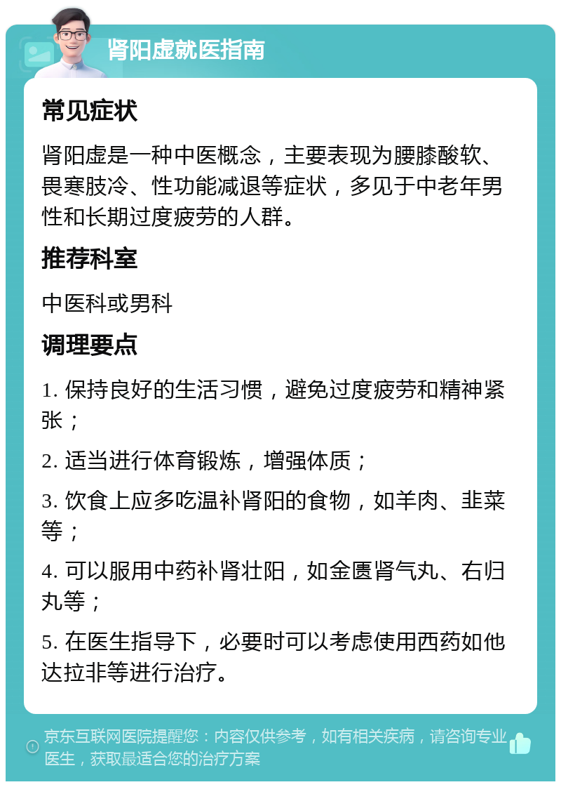 肾阳虚就医指南 常见症状 肾阳虚是一种中医概念，主要表现为腰膝酸软、畏寒肢冷、性功能减退等症状，多见于中老年男性和长期过度疲劳的人群。 推荐科室 中医科或男科 调理要点 1. 保持良好的生活习惯，避免过度疲劳和精神紧张； 2. 适当进行体育锻炼，增强体质； 3. 饮食上应多吃温补肾阳的食物，如羊肉、韭菜等； 4. 可以服用中药补肾壮阳，如金匮肾气丸、右归丸等； 5. 在医生指导下，必要时可以考虑使用西药如他达拉非等进行治疗。