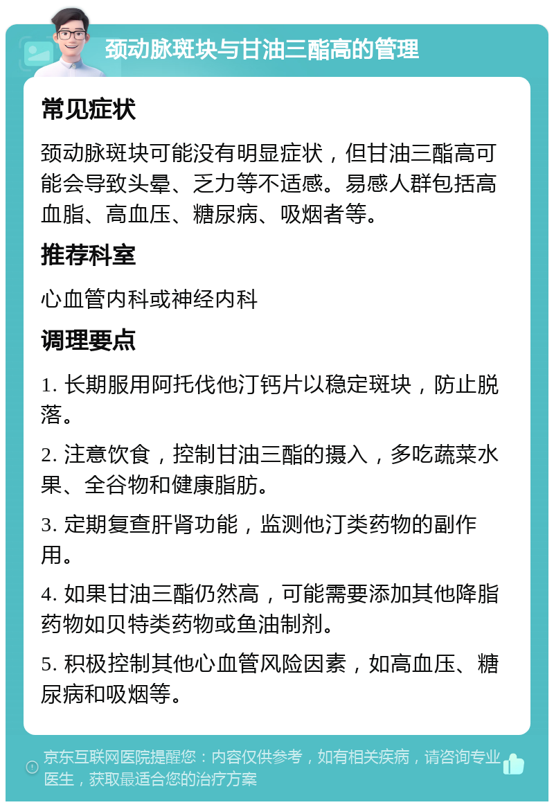 颈动脉斑块与甘油三酯高的管理 常见症状 颈动脉斑块可能没有明显症状，但甘油三酯高可能会导致头晕、乏力等不适感。易感人群包括高血脂、高血压、糖尿病、吸烟者等。 推荐科室 心血管内科或神经内科 调理要点 1. 长期服用阿托伐他汀钙片以稳定斑块，防止脱落。 2. 注意饮食，控制甘油三酯的摄入，多吃蔬菜水果、全谷物和健康脂肪。 3. 定期复查肝肾功能，监测他汀类药物的副作用。 4. 如果甘油三酯仍然高，可能需要添加其他降脂药物如贝特类药物或鱼油制剂。 5. 积极控制其他心血管风险因素，如高血压、糖尿病和吸烟等。