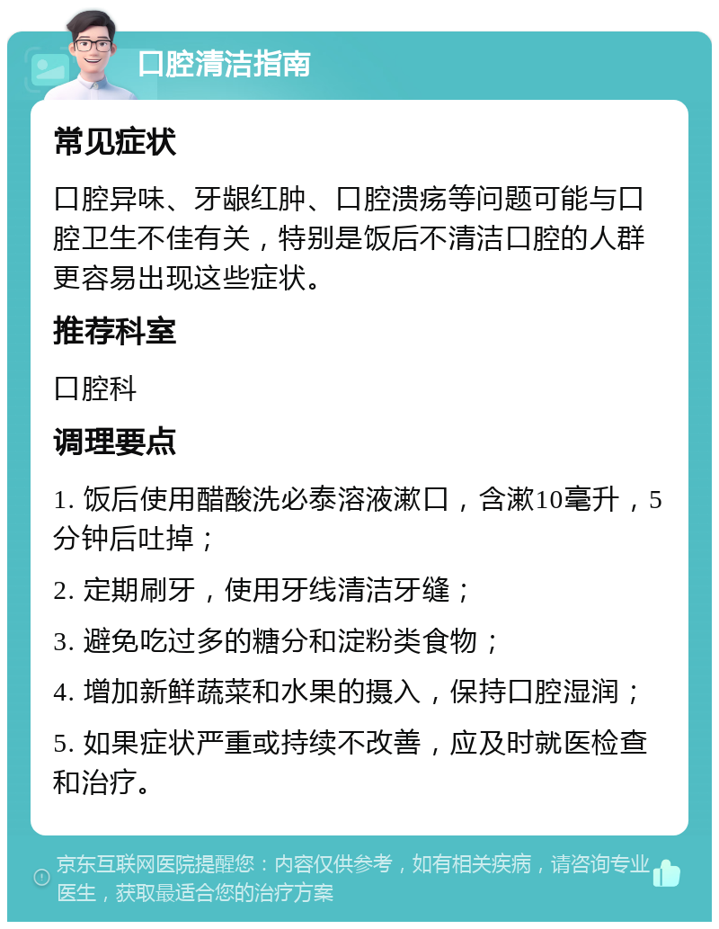 口腔清洁指南 常见症状 口腔异味、牙龈红肿、口腔溃疡等问题可能与口腔卫生不佳有关，特别是饭后不清洁口腔的人群更容易出现这些症状。 推荐科室 口腔科 调理要点 1. 饭后使用醋酸洗必泰溶液漱口，含漱10毫升，5分钟后吐掉； 2. 定期刷牙，使用牙线清洁牙缝； 3. 避免吃过多的糖分和淀粉类食物； 4. 增加新鲜蔬菜和水果的摄入，保持口腔湿润； 5. 如果症状严重或持续不改善，应及时就医检查和治疗。