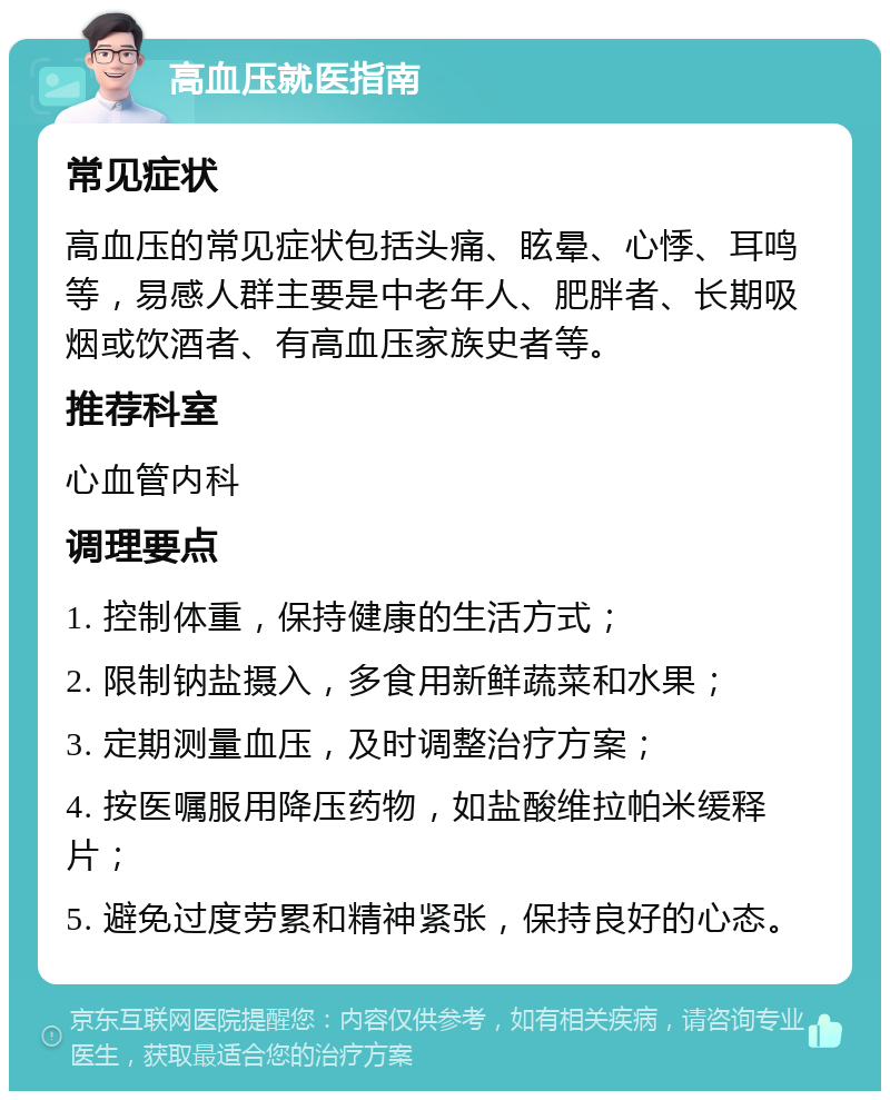 高血压就医指南 常见症状 高血压的常见症状包括头痛、眩晕、心悸、耳鸣等，易感人群主要是中老年人、肥胖者、长期吸烟或饮酒者、有高血压家族史者等。 推荐科室 心血管内科 调理要点 1. 控制体重，保持健康的生活方式； 2. 限制钠盐摄入，多食用新鲜蔬菜和水果； 3. 定期测量血压，及时调整治疗方案； 4. 按医嘱服用降压药物，如盐酸维拉帕米缓释片； 5. 避免过度劳累和精神紧张，保持良好的心态。