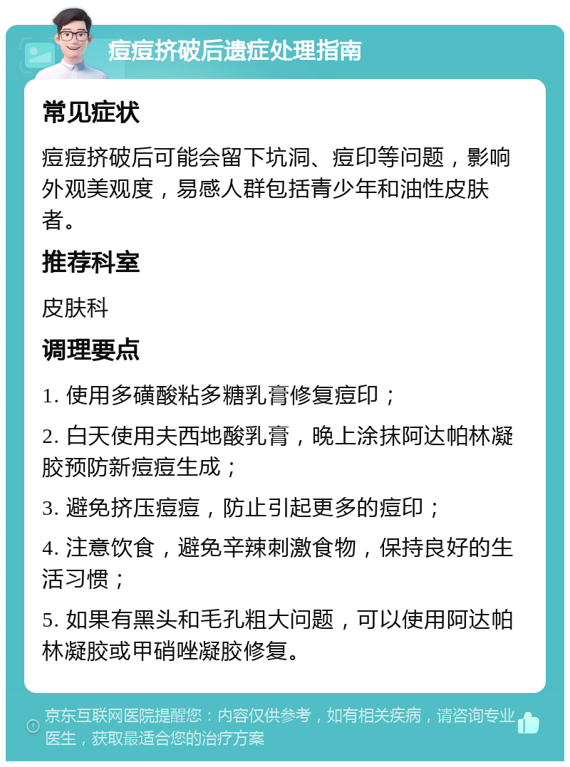 痘痘挤破后遗症处理指南 常见症状 痘痘挤破后可能会留下坑洞、痘印等问题，影响外观美观度，易感人群包括青少年和油性皮肤者。 推荐科室 皮肤科 调理要点 1. 使用多磺酸粘多糖乳膏修复痘印； 2. 白天使用夫西地酸乳膏，晚上涂抹阿达帕林凝胶预防新痘痘生成； 3. 避免挤压痘痘，防止引起更多的痘印； 4. 注意饮食，避免辛辣刺激食物，保持良好的生活习惯； 5. 如果有黑头和毛孔粗大问题，可以使用阿达帕林凝胶或甲硝唑凝胶修复。