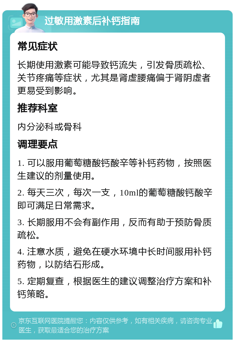 过敏用激素后补钙指南 常见症状 长期使用激素可能导致钙流失，引发骨质疏松、关节疼痛等症状，尤其是肾虚腰痛偏于肾阴虚者更易受到影响。 推荐科室 内分泌科或骨科 调理要点 1. 可以服用葡萄糖酸钙酸辛等补钙药物，按照医生建议的剂量使用。 2. 每天三次，每次一支，10ml的葡萄糖酸钙酸辛即可满足日常需求。 3. 长期服用不会有副作用，反而有助于预防骨质疏松。 4. 注意水质，避免在硬水环境中长时间服用补钙药物，以防结石形成。 5. 定期复查，根据医生的建议调整治疗方案和补钙策略。