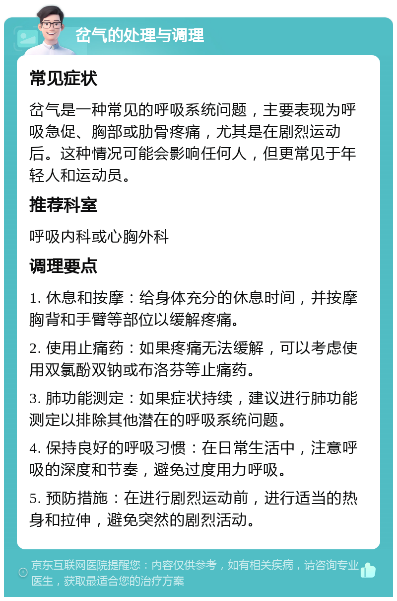 岔气的处理与调理 常见症状 岔气是一种常见的呼吸系统问题，主要表现为呼吸急促、胸部或肋骨疼痛，尤其是在剧烈运动后。这种情况可能会影响任何人，但更常见于年轻人和运动员。 推荐科室 呼吸内科或心胸外科 调理要点 1. 休息和按摩：给身体充分的休息时间，并按摩胸背和手臂等部位以缓解疼痛。 2. 使用止痛药：如果疼痛无法缓解，可以考虑使用双氯酚双钠或布洛芬等止痛药。 3. 肺功能测定：如果症状持续，建议进行肺功能测定以排除其他潜在的呼吸系统问题。 4. 保持良好的呼吸习惯：在日常生活中，注意呼吸的深度和节奏，避免过度用力呼吸。 5. 预防措施：在进行剧烈运动前，进行适当的热身和拉伸，避免突然的剧烈活动。