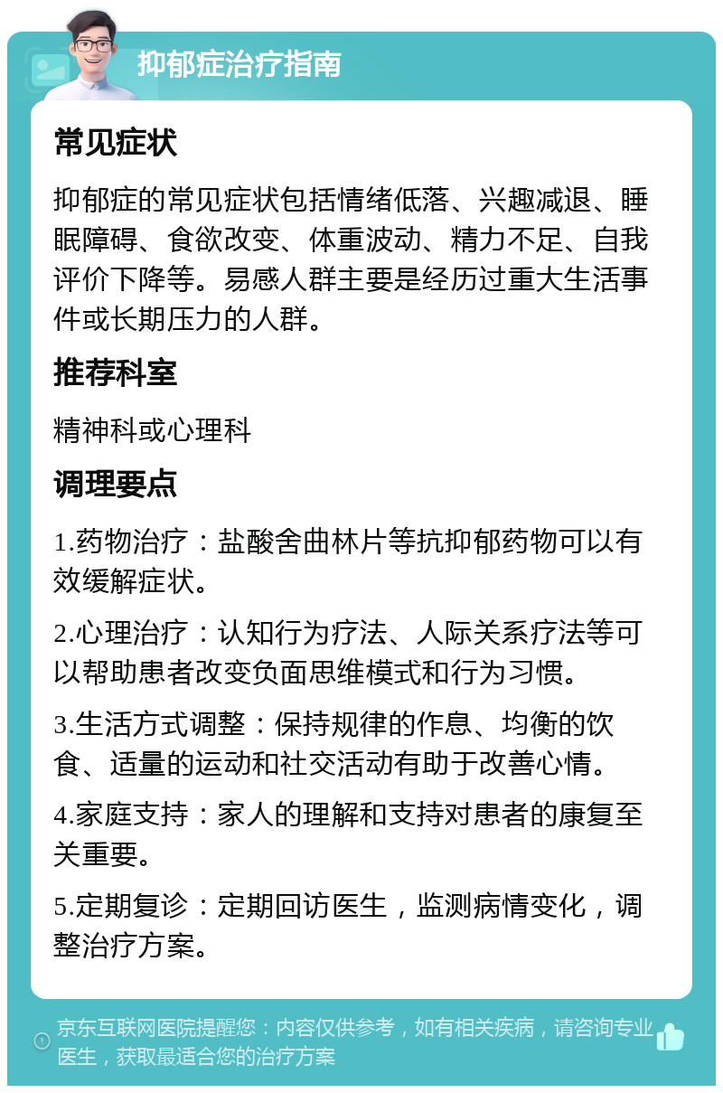 抑郁症治疗指南 常见症状 抑郁症的常见症状包括情绪低落、兴趣减退、睡眠障碍、食欲改变、体重波动、精力不足、自我评价下降等。易感人群主要是经历过重大生活事件或长期压力的人群。 推荐科室 精神科或心理科 调理要点 1.药物治疗：盐酸舍曲林片等抗抑郁药物可以有效缓解症状。 2.心理治疗：认知行为疗法、人际关系疗法等可以帮助患者改变负面思维模式和行为习惯。 3.生活方式调整：保持规律的作息、均衡的饮食、适量的运动和社交活动有助于改善心情。 4.家庭支持：家人的理解和支持对患者的康复至关重要。 5.定期复诊：定期回访医生，监测病情变化，调整治疗方案。