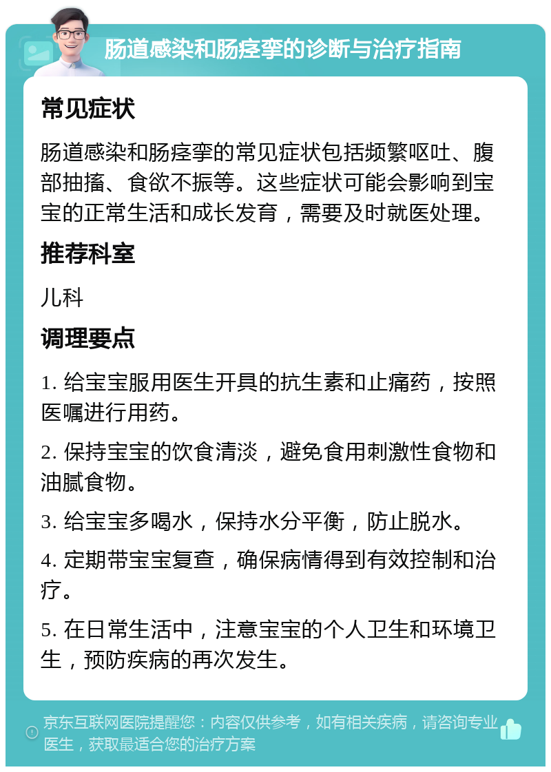 肠道感染和肠痉挛的诊断与治疗指南 常见症状 肠道感染和肠痉挛的常见症状包括频繁呕吐、腹部抽搐、食欲不振等。这些症状可能会影响到宝宝的正常生活和成长发育，需要及时就医处理。 推荐科室 儿科 调理要点 1. 给宝宝服用医生开具的抗生素和止痛药，按照医嘱进行用药。 2. 保持宝宝的饮食清淡，避免食用刺激性食物和油腻食物。 3. 给宝宝多喝水，保持水分平衡，防止脱水。 4. 定期带宝宝复查，确保病情得到有效控制和治疗。 5. 在日常生活中，注意宝宝的个人卫生和环境卫生，预防疾病的再次发生。