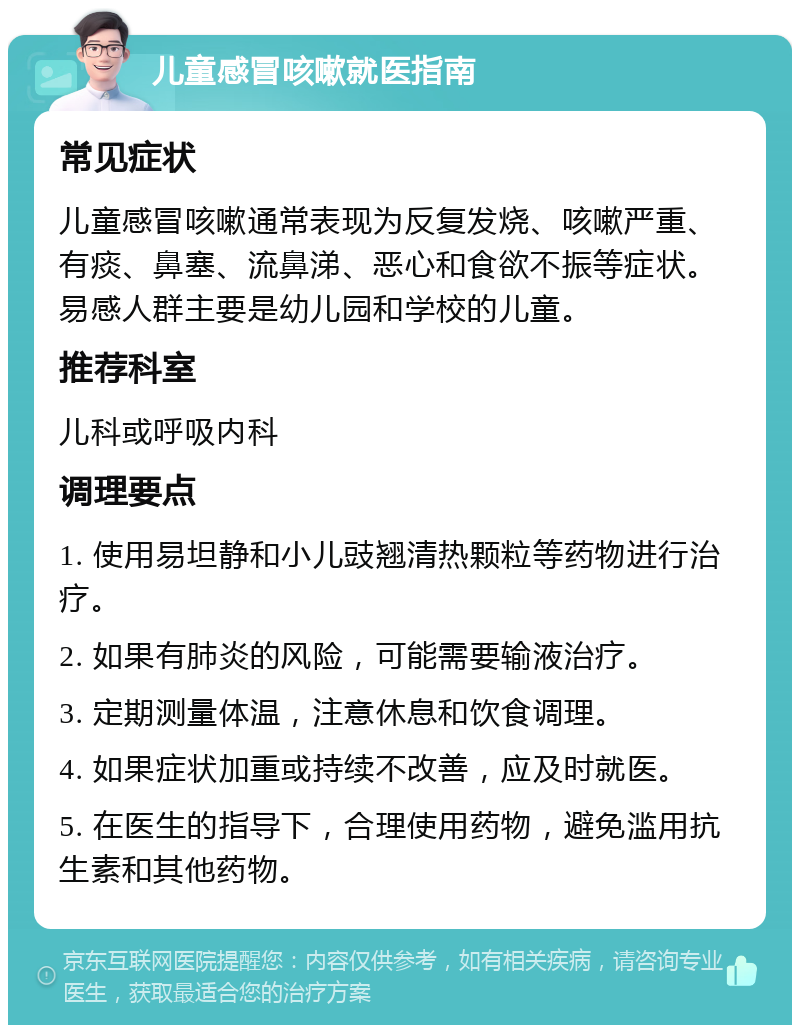 儿童感冒咳嗽就医指南 常见症状 儿童感冒咳嗽通常表现为反复发烧、咳嗽严重、有痰、鼻塞、流鼻涕、恶心和食欲不振等症状。易感人群主要是幼儿园和学校的儿童。 推荐科室 儿科或呼吸内科 调理要点 1. 使用易坦静和小儿豉翘清热颗粒等药物进行治疗。 2. 如果有肺炎的风险，可能需要输液治疗。 3. 定期测量体温，注意休息和饮食调理。 4. 如果症状加重或持续不改善，应及时就医。 5. 在医生的指导下，合理使用药物，避免滥用抗生素和其他药物。