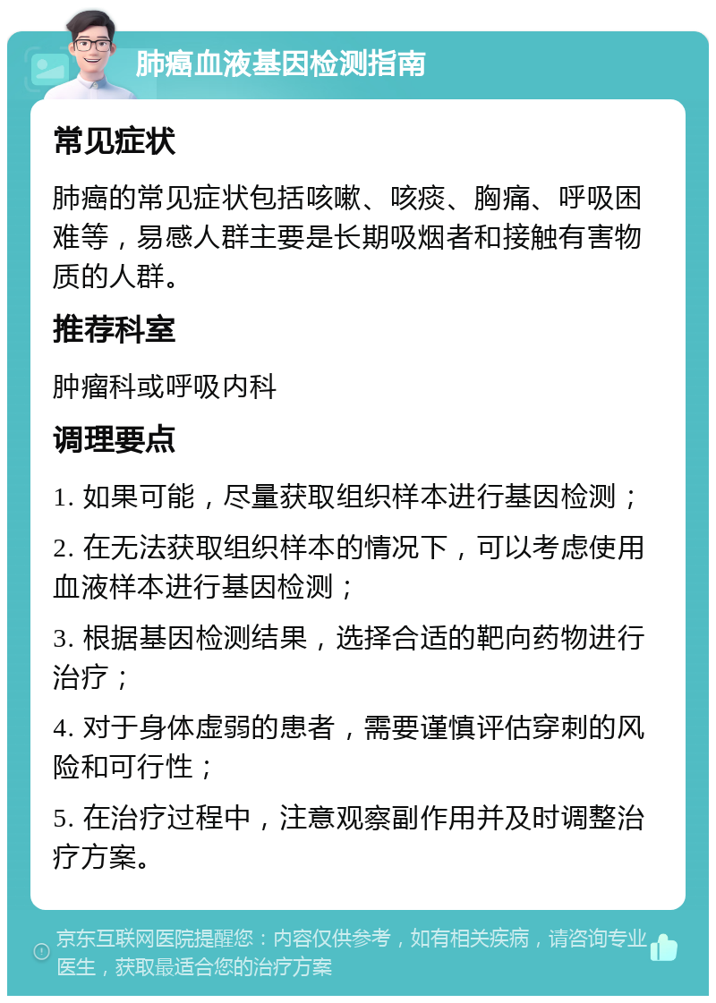 肺癌血液基因检测指南 常见症状 肺癌的常见症状包括咳嗽、咳痰、胸痛、呼吸困难等，易感人群主要是长期吸烟者和接触有害物质的人群。 推荐科室 肿瘤科或呼吸内科 调理要点 1. 如果可能，尽量获取组织样本进行基因检测； 2. 在无法获取组织样本的情况下，可以考虑使用血液样本进行基因检测； 3. 根据基因检测结果，选择合适的靶向药物进行治疗； 4. 对于身体虚弱的患者，需要谨慎评估穿刺的风险和可行性； 5. 在治疗过程中，注意观察副作用并及时调整治疗方案。