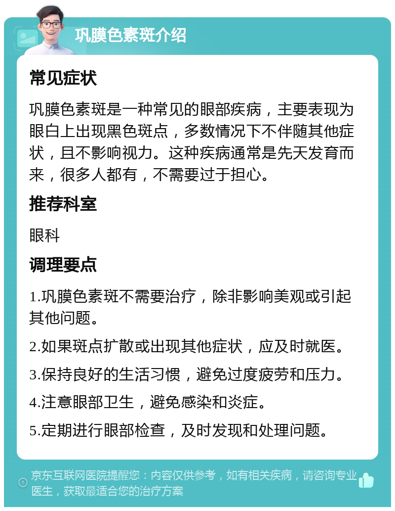 巩膜色素斑介绍 常见症状 巩膜色素斑是一种常见的眼部疾病，主要表现为眼白上出现黑色斑点，多数情况下不伴随其他症状，且不影响视力。这种疾病通常是先天发育而来，很多人都有，不需要过于担心。 推荐科室 眼科 调理要点 1.巩膜色素斑不需要治疗，除非影响美观或引起其他问题。 2.如果斑点扩散或出现其他症状，应及时就医。 3.保持良好的生活习惯，避免过度疲劳和压力。 4.注意眼部卫生，避免感染和炎症。 5.定期进行眼部检查，及时发现和处理问题。