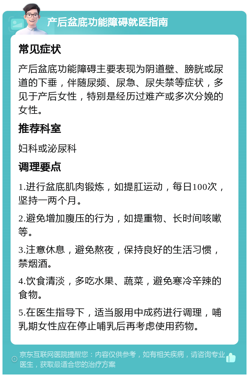 产后盆底功能障碍就医指南 常见症状 产后盆底功能障碍主要表现为阴道壁、膀胱或尿道的下垂，伴随尿频、尿急、尿失禁等症状，多见于产后女性，特别是经历过难产或多次分娩的女性。 推荐科室 妇科或泌尿科 调理要点 1.进行盆底肌肉锻炼，如提肛运动，每日100次，坚持一两个月。 2.避免增加腹压的行为，如提重物、长时间咳嗽等。 3.注意休息，避免熬夜，保持良好的生活习惯，禁烟酒。 4.饮食清淡，多吃水果、蔬菜，避免寒冷辛辣的食物。 5.在医生指导下，适当服用中成药进行调理，哺乳期女性应在停止哺乳后再考虑使用药物。