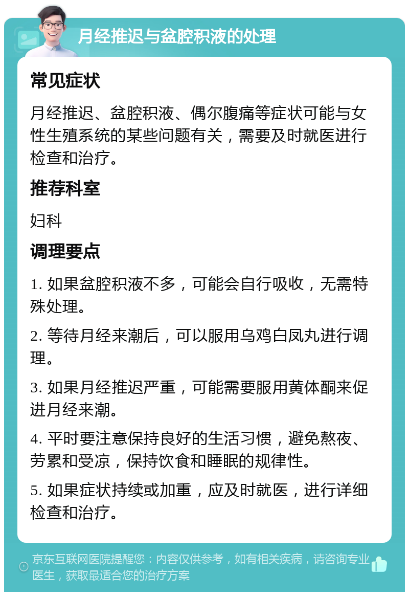 月经推迟与盆腔积液的处理 常见症状 月经推迟、盆腔积液、偶尔腹痛等症状可能与女性生殖系统的某些问题有关，需要及时就医进行检查和治疗。 推荐科室 妇科 调理要点 1. 如果盆腔积液不多，可能会自行吸收，无需特殊处理。 2. 等待月经来潮后，可以服用乌鸡白凤丸进行调理。 3. 如果月经推迟严重，可能需要服用黄体酮来促进月经来潮。 4. 平时要注意保持良好的生活习惯，避免熬夜、劳累和受凉，保持饮食和睡眠的规律性。 5. 如果症状持续或加重，应及时就医，进行详细检查和治疗。